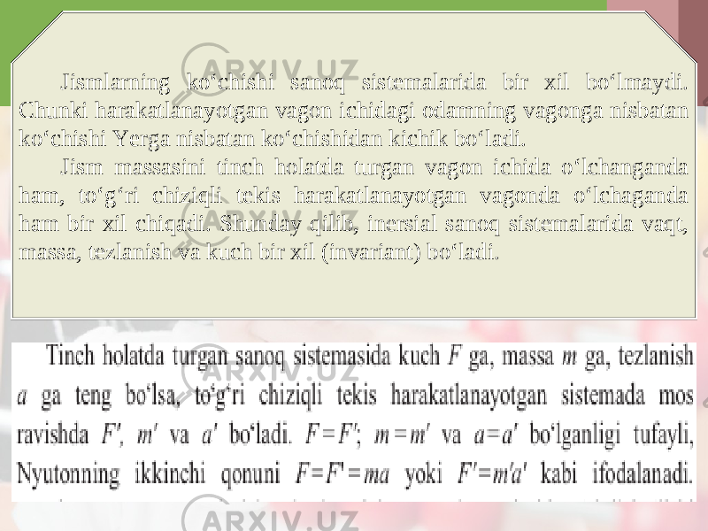 Jismlarning ko‘chishi sanoq sistemalarida bir xil bo‘lmaydi. Chunki harakatlanayotgan vagon ichidagi odamning vagonga nisbatan ko‘chishi Yerga nisbatan ko‘chishidan kichik bo‘ladi. Jism massasini tinch holatda turgan vagon ichida o‘lchanganda ham, to‘g‘ri chiziqli tekis harakatlanayotgan vagonda o‘lchaganda ham bir xil chiqadi. Shunday qilib, inersial sanoq sistemalarida vaqt, massa, tezlanish va kuch bir xil (invariant) bo‘ladi. 
