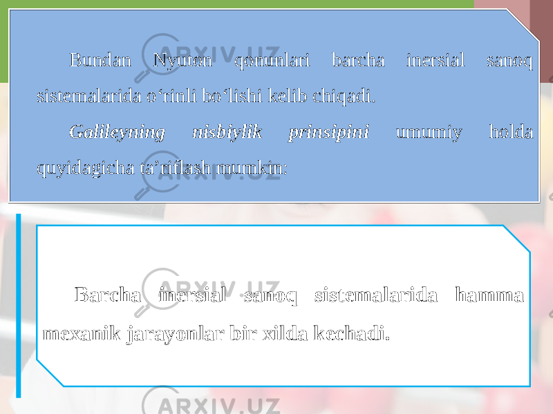 Bundan Nyuton qonunlari barcha inersial sanoq sistemalarida o‘rinli bo‘lishi kelib chiqadi. Galileyning nisbiylik prinsipini umumiy holda quyidagicha ta’riflash mumkin: Barcha inersial sanoq sistemalarida hamma mexanik jarayonlar bir xilda kechadi. 
