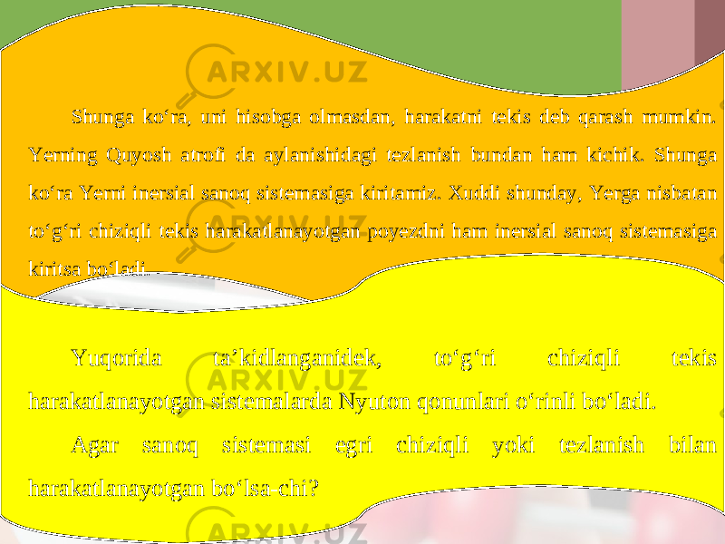 Shunga ko‘ra, uni hisobga olmasdan, harakatni tekis deb qarash mumkin. Yerning Quyosh atrofi da aylanishidagi tezlanish bundan ham kichik. Shunga ko‘ra Yerni inersial sanoq sistemasiga kiritamiz. Xuddi shunday, Yerga nisbatan to‘g‘ri chiziqli tekis harakatlanayotgan poyezdni ham inersial sanoq sistemasiga kiritsa bo‘ladi. Yuqorida ta’kidlanganidek, to‘g‘ri chiziqli tekis harakatlanayotgan sistemalarda Nyuton qonunlari o‘rinli bo‘ladi. Agar sanoq sistemasi egri chiziqli yoki tezlanish bilan harakatlanayotgan bo‘lsa-chi? 