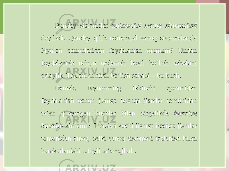 Bunday sistemalar noinersial sanoq sistemalari deyiladi. Qanday qilib noinersial sanoq sistemalarida Nyuton qonunlaridan foydalanish mumkin? Undan foydalanish uchun tezlanish hosil bo‘lish sababini eslaylik. Tezlanish hosil bo‘lish sababi – bu kuch. Demak, Nyutonning ikkinchi qonunidan foydalanish uchun jismga boshqa jismlar tomonidan ta’sir qilayotgan kuchlar bilan birgalikda inersiya kuchini kiritamiz. Inersiya kuchi jismga boshqa jismlar tomonidan emas, balki sanoq sistemasi tezlanish bilan harakatlanishi tufayli ta’sir qiladi. 