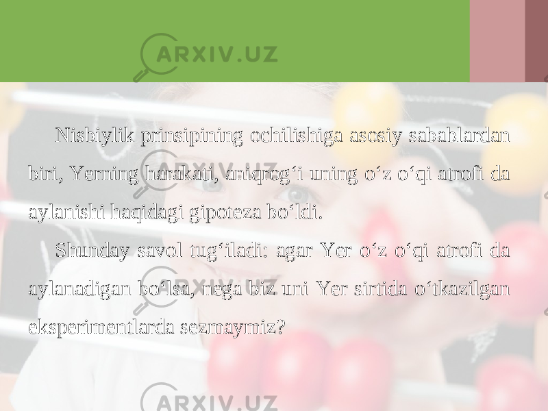 Nisbiylik prinsipining ochilishiga asosiy sabablardan biri, Yerning harakati, aniqrog‘i uning o‘z o‘qi atrofi da aylanishi haqidagi gipoteza bo‘ldi. Shunday savol tug‘iladi: agar Yer o‘z o‘qi atrofi da aylanadigan bo‘lsa, nega biz uni Yer sirtida o‘tkazilgan eksperimentlarda sezmaymiz? 