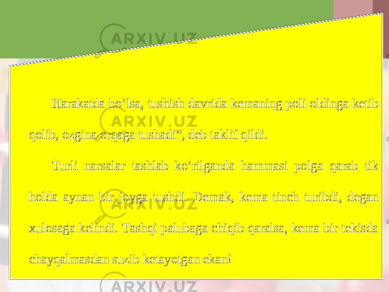 Harakatda bo‘lsa, tushish davrida kemaning poli oldinga ketib qolib, ozgina orqaga tushadiˮ, deb taklif qildi. Turli narsalar tashlab ko‘rilganda hammasi polga qarab tik holda aynan bir joyga tushdi. Demak, kema tinch turibdi, degan xulosaga kelindi. Tashqi palubaga chiqib qaralsa, kema bir tekisda chayqalmasdan suzib ketayotgan ekan! 