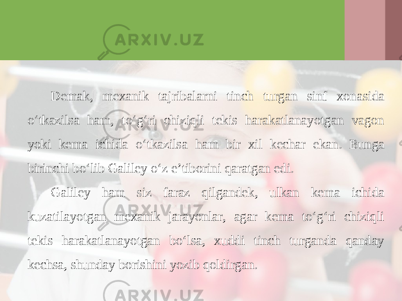Demak, mexanik tajribalarni tinch turgan sinf xonasida o‘tkazilsa ham, to‘g‘ri chiziqli tekis harakatlanayotgan vagon yoki kema ichida o‘tkazilsa ham bir xil kechar ekan. Bunga birinchi bo‘lib Galiley o‘z e’tiborini qaratgan edi. Galiley ham siz faraz qilgandek, ulkan kema ichida kuzatilayotgan mexanik jarayonlar, agar kema to‘g‘ri chiziqli tekis harakatlanayotgan bo‘lsa, xuddi tinch turganda qanday kechsa, shunday borishini yozib qoldirgan. 