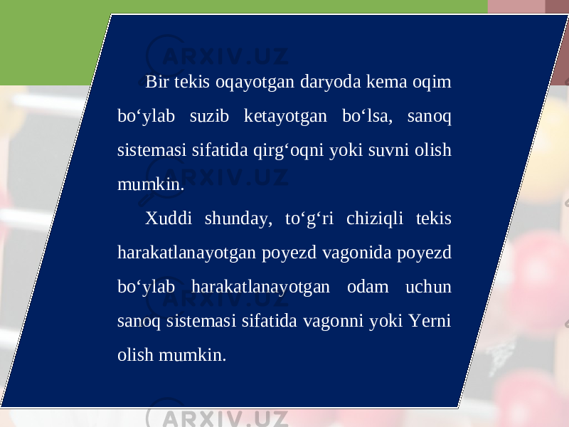Bir tekis oqayotgan daryoda kema oqim bo‘ylab suzib ketayotgan bo‘lsa, sanoq sistemasi sifatida qirg‘oqni yoki suvni olish mumkin. Xuddi shunday, to‘g‘ri chiziqli tekis harakatlanayotgan poyezd vagonida poyezd bo‘ylab harakatlanayotgan odam uchun sanoq sistemasi sifatida vagonni yoki Yerni olish mumkin. 