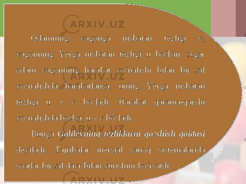 Odamning vagonga nisbatan tezligi v, vagonning Yerga nisbatan tezligi u bo‘lsin. Agar odam vagonning harakat yo‘nalishi bilan bir xil yo‘nalishda harakatlansa, uning Yerga nisbatan tezligi u + v bo‘ladi. Harakat qarama-qarshi yo‘nalishda bo‘lsa, u – v bo‘ladi. Bunga Galileyning tezliklarni qo‘shish qoidasi deyiladi. Tajribalar inersial sanoq sistemalarida soatlar bir xil davr bilan yurishini ko‘rsatdi. 