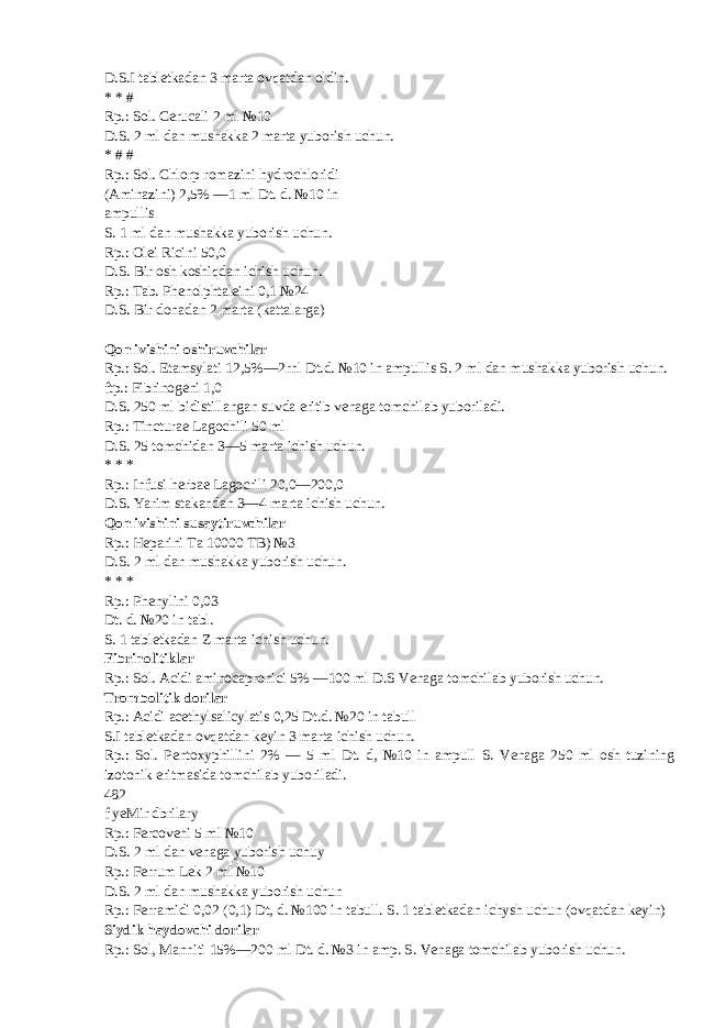 D.S.I tabletkadan 3 marta ovqatdan oldin. * * # Rp.: Sol. Cerucali 2 ml №10 D.S. 2 ml dan mushakka 2 marta yuborish uchun. * # # Rp.: Sol. Chlorp romazini hydrochloridi (Aminazini) 2,5% —1 ml Dt. d. №10 in ampullis S. 1 ml dan mushakka yuborish uchun. Rp.: Olei Ricini 50,0 D.S. Bir osh koshiqdan ichish uchun. Rp.: Tab. Phenolphtaleini 0,1 №24 D.S. Bir donadan 2 marta (kattalarga) Qon ivishini oshiruvchilar Rp.: Sol. Etamsylati 12,5%— 2rnl Dt.d. №10 in ampullis S. 2 ml dan mushakka yuborish uchun. ftp.: Fibrinogeni 1,0 D.S. 250 ml bidistillangan suvda eritib venaga tomchilab yuboriladi. Rp.: Tincturae Lagochili 50 ml D.S. 25 tomchidan 3—5 marta ichish uchun. * * * Rp.: Infusi herbae Lagocrili 20,0—200,0 D.S. Yarim stakandan 3—4 marta ichish uchun. Qon ivishini susaytiruvchilar Rp.: Heparini Ta 10000 TB) №3 D.S. 2 ml dan mushakka yuborish uchun. * * * Rp.: Phenylini 0,03 Dt. d. №20 in tabl. S. 1 tabletkadan Z marta ichish uchun. Fibrinolitiklar Rp.: Sol. Acidi aminocapronici 5% —100 ml D.S Venaga tomchilab yuborish uchun. Trombolitik dorilar Rp.: Acidi acethylsalicylatis 0,25 Dt.d. №20 in tabull S.I tabletkadan ovqatdan keyin 3 marta ichish uchun. Rp.: Sol. Pentoxyphillini 2% — 5 ml Dt. d, №10 in ampull S. Venaga 250 ml osh tuzining izotonik eritmasida tomchilab yuboriladi. 482 f yeMir dbrilary Rp.: Fercoveni 5 ml №10 D.S. 2 ml dan venaga yuborish uchuy Rp.: Ferrum Lek 2 ml №10 D.S. 2 ml dan mushakka yuborish uchun Rp.: Ferramidi 0,02 (0,1) Dt, d. №100 in tabull. S. 1 tabletkadan ichysh uchun (ovqatdan keyin) Siydik haydovchi dorilar Rp.: Sol, Manniti 15%—200 ml Dt. d. №3 in amp. S. Venaga tomchilab yuborish uchun. 