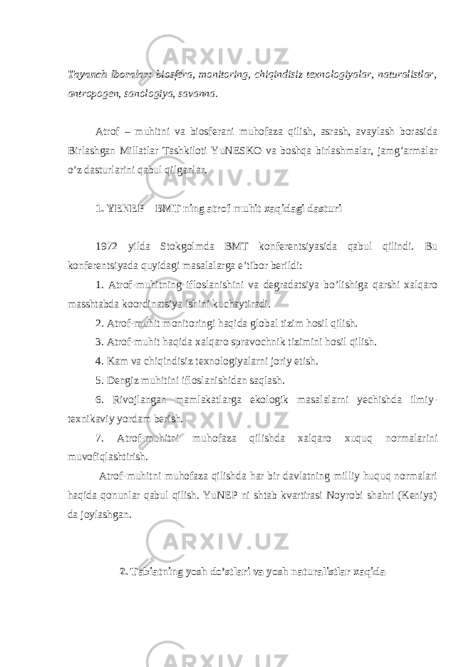 Tayanch iboralar: biosfera, monitoring, chiqindisiz texnologiyalar, naturalistlar, antropogen, sanologiya, savanna. Atrof – muhitni va biosferani muhofaza qilish, asrash, avaylash borasida Birlashgan Millatlar Tashkiloti YuNESKO va boshqa birlashmalar, jamg’armalar o’z dasturlarini qabul qilganlar. 1. YENEP – BMT ning atrof muhit xaqidagi dasturi 1972 yilda Stokgolmda BMT konferentsiyasida qabul qilindi. Bu konferentsiyada quyidagi masalalarga e’tibor berildi: 1. Atrof-muhitning ifloslanishini va degradatsiya bo’lishiga qarshi xalqaro masshtabda koordinatsiya ishini kuchaytiradi. 2. Atrof-muhit monitoringi haqida global tizim hosil qilish. 3. Atrof-muhit haqida xalqaro spravochnik tizimini hosil qilish. 4. Kam va chiqindisiz texnologiyalarni joriy etish. 5. Dengiz muhitini ifloslanishidan saqlash. 6. Rivojlangan mamlakatlarga ekologik masalalarni yechishda ilmiy- texnikaviy yordam berish. 7. Atrof-muhitni muhofaza qilishda xalqaro xuquq normalarini muvofiqlashtirish. Atrof-muhitni muhofaza qilishda har bir davlatning milliy huquq normalari haqida qonunlar qabul qilish. YuNEP ni shtab kvartirasi Noyrobi shahri (Keniya) da joylashgan. 2. Tabiatning yosh do’stlari va yosh naturalistlar xaqida 