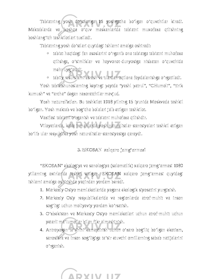 Tabiatning yosh do’stlariga 16 yoshgacha bo’lgan o’quvchilar kiradi. Maktablarda va boshqa o’quv maskanlarida tabiatni muxofaza qilishning boshlang’ich tashkilotlari tuziladi. Tabiatning yosh do’stlari quyidagi ishlarni amalga oshiradi:  tabiat haqidagi fan asoslarini o’rganib ona tabiatga tabiatni muhofaza qilishga, o’simliklar va hayvonot-dunyosiga nisbatan o’quvchida mehr uyg’otadi.  tabiiy resurslarni asrash va ulardan oqilona foydalanishga o’rgatiladi. Yosh tabiatshunoslarning keyingi paytda “yashl patrul”, “CHumoli”, “tirik kumush” va “archa” degan nazoratchilar mavjud. Yosh naturalistlar . Bu tashkilot 1918 yilning 15 iyunida Moskvada tashkil bo’lgan. Yosh maktab va bog’cha bolalari jalb etilgan tashkilot. Vazifasi tabiatni o’rganish va tabiatni muhofaza qilishdir. Viloyatlarda, katta tumanlarda yosh naturalistlar stantsiyalari tashkil etilgan bo’lib ular respublika yosh naturalistlar stantsiyasiga qaraydi. 3. EKOSAN xalqaro jamg’armasi “EKOSAN” ekologiya va sanologiya (salomatlik) xalqaro jamg’armasi 1980 yillarning oxirlarida tashkil etilgan. EKOSAN xalqaro jamg’armasi quyidagi ishlarni amalga oshirishda yaqindan yordam beradi. 1. Markaziy Osiyo mamlakatlarida yagona ekologik siyosatini yurgizish. 2. Markaziy Osiy respublikalarida va regionlarda atrof-muhit va inson sog’ligi uchun moliyaviy yordam ko’rsatish. 3. O’zbekiston va Markaziy Osiyo mamlakatlari uchun atrof-muhit uchun yetarli ma’lumotlar bilan fikr almashinish. 4. Antropogen ta’sirini kamaytirish uchun o’zaro bog’liq bo’lgan ekotizm, sanosfera va inson sog’ligiga ta’sir etuvchi omillarning sabab natijalarini o’rganish. 