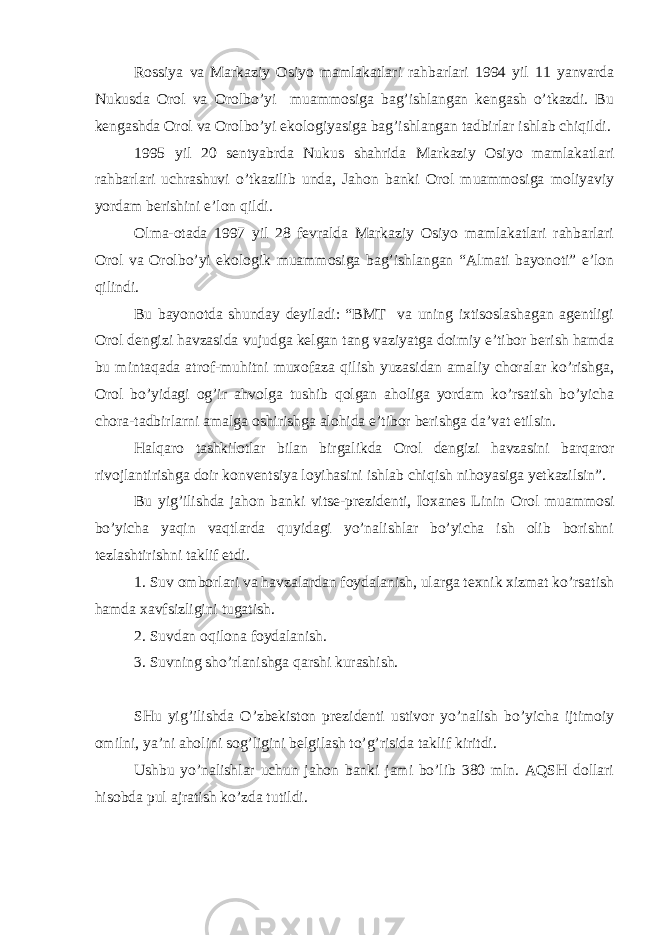 Rossiya va Markaziy Osiyo mamlakatlari rahbarlari 1994 yil 11 yanvarda Nukusda Orol va Orolbo’yi muammosiga bag’ishlangan kengash o’tkazdi. Bu kengashda Orol va Orolbo’yi ekologiyasiga bag’ishlangan tadbirlar ishlab chiqildi. 1995 yil 20 sentyabrda Nukus shahrida Markaziy Osiyo mamlakatlari rahbarlari uchrashuvi o’tkazilib unda, Jahon banki Orol muammosiga moliyaviy yordam berishini e’lon qildi. Olma-otada 1997 yil 28 fevralda Markaziy Osiyo mamlakatlari rahbarlari Orol va Orolbo’yi ekologik muammosiga bag’ishlangan “Almati bayonoti” e’lon qilindi. Bu bayonotda shunday deyiladi: “BMT va uning ixtisoslashagan agentligi Orol dengizi havzasida vujudga kelgan tang vaziyatga doimiy e’tibor berish hamda bu mintaqada atrof-muhitni muxofaza qilish yuzasidan amaliy choralar ko’rishga, Orol bo’yidagi og’ir ahvolga tushib qolgan aholiga yordam ko’rsatish bo’yicha chora-tadbirlarni amalga oshirishga alohida e’tibor berishga da’vat etilsin. Halqaro tashkilotlar bilan birgalikda Orol dengizi havzasini barqaror rivojlantirishga doir konventsiya loyihasini ishlab chiqish nihoyasiga yetkazilsin”. Bu yig’ilishda jahon banki vitse-prezidenti, Ioxanes Linin Orol muammosi bo’yicha yaqin vaqtlarda quyidagi yo’nalishlar bo’yicha ish olib borishni tezlashtirishni taklif etdi. 1. Suv omborlari va havzalardan foydalanish, ularga texnik xizmat ko’rsatish hamda xavfsizligini tugatish. 2. Suvdan oqilona foydalanish. 3. Suvning sho’rlanishga qarshi kurashish. SHu yig’ilishda O’zbekiston prezidenti ustivor yo’nalish bo’yicha ijtimoiy omilni, ya’ni aholini sog’ligini belgilash to’g’risida taklif kiritdi. Ushbu yo’nalishlar uchun jahon banki jami bo’lib 380 mln. AQSH dollari hisobda pul ajratish ko’zda tutildi. 