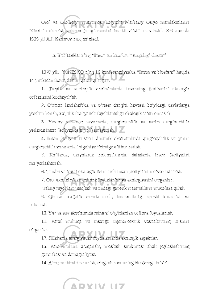 Orol va Orolbo’yi muammosi bo’yicha Markaziy Osiyo mamlakatlarini “Orolni qutqarish xalqaro jamg’armasini tashkil etish” masalasida 8-9 aprelda 1999 yil A.I. Karimov nutq so’zladi. 5. YuNESKO ning “Inson va biosfera” xaqidagi dasturi 1970 yili YuNESKO ning 16-konferentsiyasida “Inson va biosfera” haqida 14 punktdan iborat dasturi qabul qilingan. 1. Tropik va subtropik ekotizimlarda insonning faoliyatini ekologik oqibatlarini kuchaytirish. 2. O’rmon landshaftida va o’rtaer dengizi havzasi bo’yidagi davlatlarga yordam berish, xo’jalik faoliyatida foydalanishga ekologik ta’sir etmaslik. 3. Yaylov yerlarda; savannada, qurg’oqchilik va yarim qurg’oqchilik yerlarda inson faoliyati ta’sirini kamaytirish. 4. Inson faoliyati ta’sirini dinamik ekotizimlarda qurg’oqchilik va yarim qurg’oqchilik vohalarda irrigatsiya tizimiga e’tibor berish. 5. Ko’llarda, daryolarda botqoqliklarda, deltalarda inson faoliyatini me’yorlashtirish. 6. Tundra va tog’li ekologik tizimlarda inson faoliyatini me’yorlashtirish. 7. Orol ekotizimidan oqilona foydalanish va ekologiyasini o’rganish. Tabiiy rayonlarni saqlash va undagi genetik materiallarni muxofaza qilish. 9. Qishloq xo’jalik zararkunanda, hashoratlariga qarshi kurashish va baholash. 10. Yer va suv ekotizimida mineral o’g’itlardan oqilona foydalanish. 11. Atrof muhitga va insonga injener-texnik vositalarining ta’sirini o’rganish. 12. SHaharda energiyadan foydalanishda ekologik aspektlar. 13. Atrof-muhitni o’zgarishi, moslash strukturasi aholi joylashishining genetikasi va demografiyasi. 14. Atrof-muhitni tushunish, o’rganish va uning biosferaga ta’siri. 