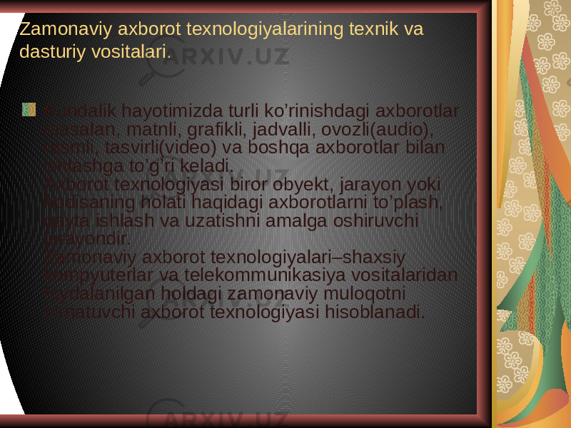 Zamonaviy axborot texnologiyalarining texnik va dasturiy vositalari. Kundalik hayotimizda turli ko’rinishdagi axborotlar masalan, matnli, grafikli, jadvalli, ovozli(audio), rasmli, tasvirli(video) va boshqa axborotlar bilan ishlashga to’g’ri keladi.  Axborot texnologiyasi biror obyekt, jarayon yoki hodisaning holati haqidagi axborotlarni to’plash, qayta ishlash va uzatishni amalga oshiruvchi jarayondir. Zamonaviy axborot texnologiyalari–shaxsiy kompyuterlar va telekommunikasiya vositalaridan foydalanilgan holdagi zamonaviy muloqotni o’rnatuvchi axborot texnologiyasi hisoblanadi. 