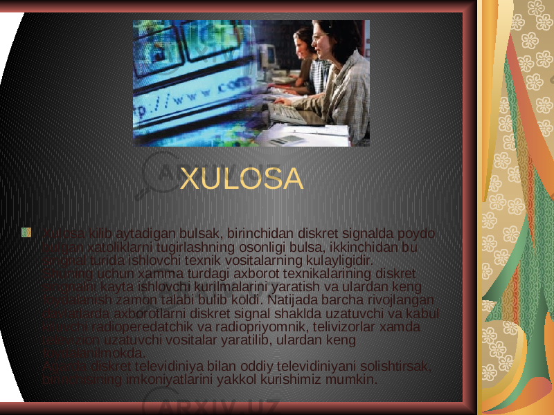 XULOSA Xulosa kilib aytadigan bulsak, birinchidan diskret signalda poydo bulgan xatoliklarni tugirlashning osonligi bulsa, ikkinchidan bu singnal turida ishlovchi texnik vositalarning kulayligidir.  Shuning uchun xamma turdagi axborot texnikalarining diskret singnalni kayta ishlovchi kurilmalarini yaratish va ulardan keng foydalanish zamon talabi bulib koldi. Natijada barcha rivojlangan davlatlarda axborotlarni diskret signal shaklda uzatuvchi va kabul kiluvchi radioperedatchik va radiopriyomnik, telivizorlar xamda televizion uzatuvchi vositalar yaratilib, ulardan keng foydalanilmokda.  Agarda diskret televidiniya bilan oddiy televidiniyani solishtirsak, birinchisining imkoniyatlarini yakkol kurishimiz mumkin.  