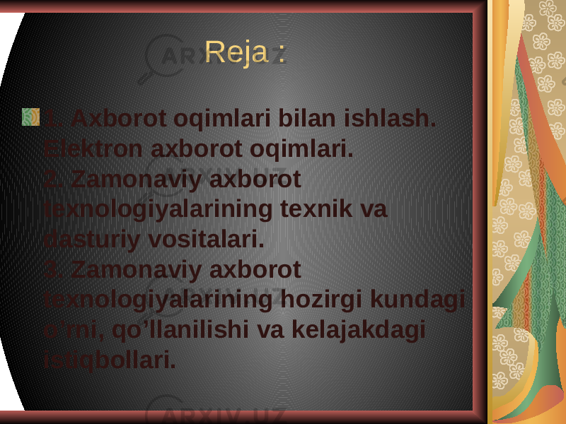 Reja : 1. Axborot oqimlari bilan ishlash. Elektron axborot oqimlari. 2. Zamonaviy axborot texnologiyalarining texnik va dasturiy vositalari. 3. Zamonaviy axborot texnologiyalarining hozirgi kundagi o’rni, qo’llanilishi va kelajakdagi istiqbollari. 