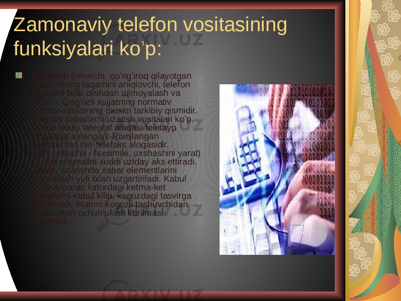 Zamonaviy telefon vositasining funksiyalari ko’p: avtojavob beruvchi, qo’ng’iroq qilayotgan abonentning raqamini aniqlovchi, telefon raqamini bilib olishdan щimoyalash va x.k.z,… Qog’ozli xujjatning normativ qiymati-adolatning muxim tarkibiy qismidir. Qog’ozli xabarlarni uzatish vositalari ko’p. Bunda oddiy telegraf aloqasi teletayp aloqasiga aylangan. Rivojlangan vositalardan biri-telefaks aloqasidir. Faks (lotincha - faxsimile, uxshashini yarat) - xujjat originalini xuddi uziday aks ettiradi. Bunda, uzatishda xabar elementlarini skanerlash yuli bilan uzgartiriladi. Kabul kilish apparati katordagi ketma-ket signallarni kabul kilib, kogozdagi tasvirga aylantiradi. Matnni kogozli tashuvchidan ajratib olish uchun ukish kurilmasi ishlatiladi. 