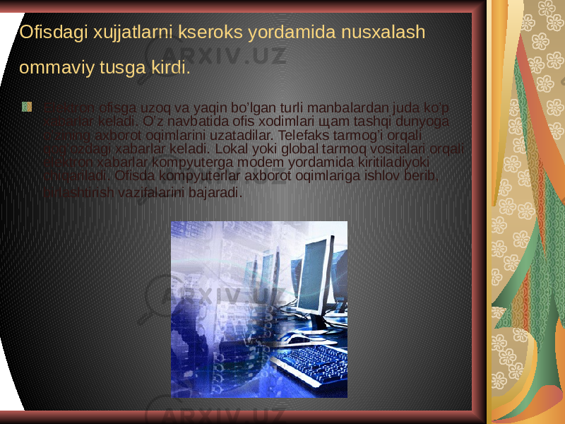 Ofisdagi xujjatlarni kseroks yordamida nusxalash ommaviy tusga kirdi. Elektron ofisga uzoq va yaqin bo’lgan turli manbalardan juda ko’p xabarlar keladi. O’z navbatida ofis xodimlari щam tashqi dunyoga o’zining axborot oqimlarini uzatadilar. Telefaks tarmog’i orqali qog’ozdagi xabarlar keladi. Lokal yoki global tarmoq vositalari orqali elektron xabarlar kompyuterga modem yordamida kiritiladiyoki chiqariladi. Ofisda kompyuterlar axborot oqimlariga ishlov berib, birlashtirish vazifalarini bajaradi.   