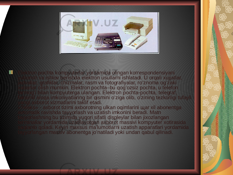 Elektron pochta kompyuterlar yordamida olingan korrespondensiyani yuborish va ishlov berishda elektron usullarni ishlatadi. U orqali xujjatlar, jadvallar, grafiklar, chizmalar, rasm va fotografiyalar, ro’znoma og’zaki xabarlar olish mumkin. Elektron pochta–bu qog’ozsiz pochta, u telefon tarmog’i bilan kompyuterga ulangan. Elektron pochta-pochta, telegraf, faksimil aloqa imkoniyatlaring bir qismini o’ziga olib, o’zining tezkorligi tufayli yangi axborot xizmatlarini taklif etadi. «Teleks» - axborot tizimi axborotning ulkan oqimlarini щar xil abonentga avtomatik ravishda tayyorlash va uzatish imkonini beradi. Matn tayyorlashning bu tizimida yuqori sifatli displeylar bilan jixozlangan terminallar yordamida uzatilayotgan axborot massivi kompyuter xotirasida saqlanib qoladi. Keyin maxsus ma’lumotlarni uzatish apparatlari yordamida tayyorlangan massiv abonentga jo’natiladi yoki undan qabul qilinadi. 