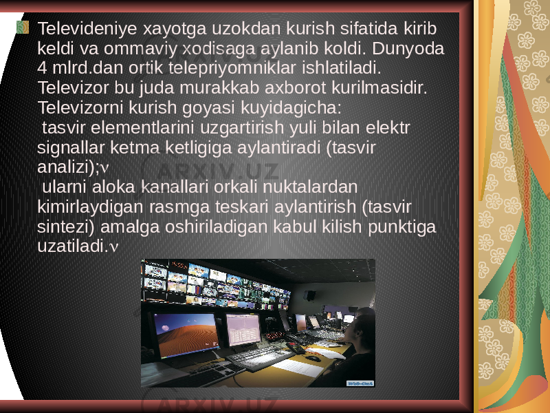 Televideniye xayotga uzokdan kurish sifatida kirib keldi va ommaviy xodisaga aylanib koldi. Dunyoda 4 mlrd.dan ortik telepriyomniklar ishlatiladi. Televizor bu juda murakkab axborot kurilmasidir. Televizorni kurish goyasi kuyidagicha: tasvir elementlarini uzgartirish yuli bilan elektr signallar ketma ketligiga aylantiradi (tasvir analizi);  ularni aloka kanallari orkali nuktalardan kimirlaydigan rasmga teskari aylantirish (tasvir sintezi) amalga oshiriladigan kabul kilish punktiga uzatiladi.  