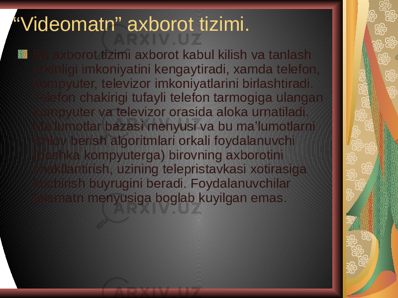 “ Videomatn” axborot tizimi. Bu axborot tizimi axborot kabul kilish va tanlash erkinligi imkoniyatini kengaytiradi, xamda telefon, kompyuter, televizor imkoniyatlarini birlashtiradi. Telefon chakirigi tufayli telefon tarmogiga ulangan kompyuter va televizor orasida aloka urnatiladi. Ma’lumotlar bazasi menyusi va bu ma’lumotlarni ishlov berish algoritmlari orkali foydalanuvchi (boshka kompyuterga) birovning axborotini shakllantirish, uzining telepristavkasi xotirasiga kuchirish buyrugini beradi. Foydalanuvchilar telematn menyusiga boglab kuyilgan emas. 