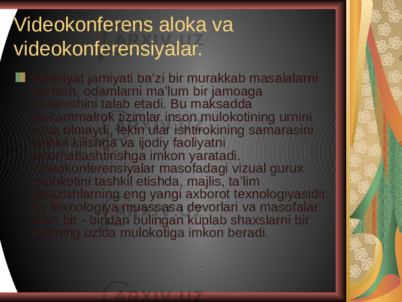 Videokonferens aloka va videokonferensiyalar. Insoniyat jamiyati ba’zi bir murakkab masalalarni yechish, odamlarni ma’lum bir jamoaga tuplanishini talab etadi. Bu maksadda mukammalrok tizimlar inson mulokotining urnini bosa olmaydi, lekin ular ishtirokining samarasini tashkil kilishga va ijodiy faoliyatni avtomatlashtirishga imkon yaratadi. Videokonferensiyalar masofadagi vizual gurux mulokotini tashkil etishda, majlis, ta’lim utkazishlarning eng yangi axborot texnologiyasidir. Bu texnologiya muassasa devorlari va masofalar bilan bir - biridan bulingan kuplab shaxslarni bir vaktning uzida mulokotiga imkon beradi. 