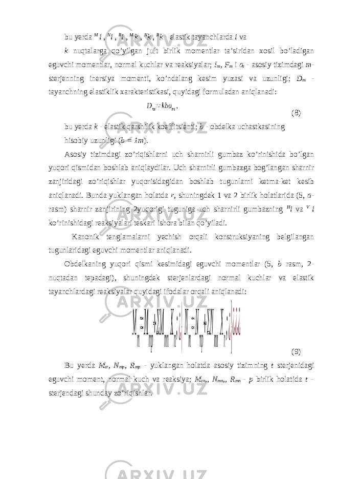 bu yerda M i , N i , R i , M k , N k , R k - elastik tayanchlarda i va k nuqtalarga qo’yilgan juft birlik momentlar ta’siridan xosil bo’ladigan eguvchi momentlar, normal kuchlar va reaksiyalar; I m , F m i a t - asosiy tizimdagi m - sterjenning inersiya momenti, ko’ndalang kesim yuzasi va uzunligi; D m - tayanchning elastiklik xarakteristikasi, quyidagi formuladan aniqlanadi: (8) bu yerda k - elastik qarshilik koeffitsienti; b - obdelka uchastkasining hisobiy uzunligi ( b = 1m ). Asosiy tizimdagi zo’riqishlarni uch sharnirli gumbaz ko’rinishida bo’lgan yuqori qismidan boshlab aniqlaydilar. Uch sharnirli gumbazga bog’langan sharnir zanjiridagi zo’riqishlar yuqorisidagidan boshlab tugunlarni ketma-ket kesib aniqlanadi. Bunda yuklangan holatda r , shuningdek 1 va 2 birlik holatlarida (5, a - rasm) sharnir zanjirining 2yuqorigi tuguniga uch sharnirli gumbazning H i va V i ko’rinishidagi reaksiyalari teskari ishora bilan qo’yiladi. Kanonik tenglamalarni yechish orqali konstruksiyaning belgilangan tugunlaridagi eguvchi momentlar aniqlanadi. Obdelkaning yuqori qismi kesimidagi eguvchi momentlar (5, b rasm , 2- nuqtadan tepadagi), shuningdek sterjenlardagi normal kuchlar va elastik tayanchlardagi reaksiyalar quyidagi ifodalar orqali aniqlanadi: (9) Bu yerda M tr , N mp , R mp - yuklangan holatda asosiy tizimning t sterjenidagi eguvchi moment, normal kuch va reaksiya; M tn ,, N mn ,, R mn - p birlik holatida t - sterjendagi shunday zo’riqishlar. 