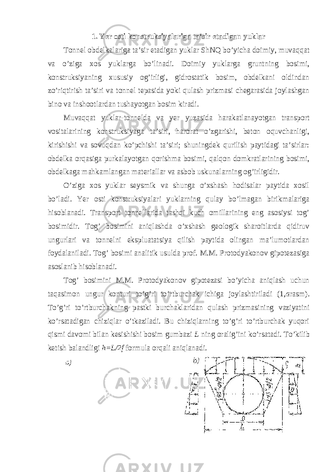 1. Yer osti konstruksiyalariga ta’sir etadigan yuklar Tonnel obdelkalariga ta’sir etadigan yuklar ShNQ bo’yicha doimiy, muvaqqat va o’ziga xos yuklarga bo’linadi. Doimiy yuklarga gruntning bosimi, konstruksiyaning xususiy og’irligi, gidrostatik bosim, obdelkani oldindan zo’riqtirish ta’siri va tonnel tepasida yoki qulash prizmasi chegarasida joylashgan bino va inshootlardan tushayotgan bosim kiradi. Muvaqqat yuklar-tonnelda va yer yuzasida harakatlanayotgan transport vositalarining konstruksiyaga ta’siri, harorat o’zgarishi, beton oquvchanligi, kirishishi va sovuqdan ko’pchishi ta’siri; shuningdek qurilish paytidagi ta’sirlar: obdelka orqasiga purkalayotgan qorishma bosimi, qalqon domkratlarining bosimi, obdelkaga mahkamlangan materiallar va asbob uskunalarning og’irligidir. O’ziga xos yuklar seysmik va shunga o’xshash hodisalar paytida xosil bo’ladi. Yer osti konstruksiyalari yuklarning qulay bo’lmagan birikmalariga hisoblanadi. Transport tonnellarida tashqi kuch omillarining eng asosiysi tog’ bosimidir. Tog’ bosimini aniqlashda o’xshash geologik sharoitlarda qidiruv ungurlari va tonnelni ekspluatatsiya qilish paytida olingan ma’lumotlardan foydalaniladi. Tog’ bosimi analitik usulda prof. M.M. Protodyakonov gipotezasiga asoslanib hisoblanadi. Tog’ bosimini M.M. Protodyakonov gipotezasi bo’yicha aniqlash uchun taqasimon ungur konturi to’g’ri to’rtburchak ichiga joylashtiriladi (1, a rasm). To’g’ri to’rtburchakning pastki burchaklaridan qulash prizmasining vaziyatini ko’rsatadigan chiziqlar o’tkaziladi. Bu chiziqlarning to’g’ri to’rtburchak yuqori qismi davomi bilan kesishishi bosim gumbazi L ning oralig’ini ko’rsatadi. To’kilib ketish balandligi h=L/2f formula orqali aniqlanadi. 