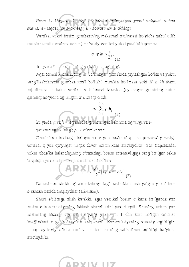 Rasm 1. Ungurlarda tog’ bosimidan tushayotgan yukni aniqlash uchun sxema: a - taqasimon shakldagi; b - doirasimon shakldagi Vertikal yukni bosim gumbazining maksimal ordinatasi bo’yicha qabul qilib (mustahkamlik zaxirasi uchun) me’yoriy vertikal yuk qiymatini topamiz: (1) bu yerda γ - gruntning solishtirma og’irligi. Agar tonnel kuchsiz, turg’un bo’lmagan gruntlarda joylashgan bo’lsa va yukni yengillashtiruvchi gumbaz xosil bo’lishi mumkin bo’lmasa yoki N ≥ 2h sharti bajarilmasa, u holda vertikal yuk tonnel tepasida joylashgan gruntning butun qalinligi bo’yicha og’irligini o’z ichiga oladi: (2) bu yerda γ i va h i - tegishlicha gruntning solishtirma og’irligi va i - qatlamning qalinligi; p - qatlamlar soni. Gruntning obdelkaga bo’lgan aktiv yon bosimini qulash prizmasi yuzasiga vertikal q yuk qo’yilgan tirgak devor uchun kabi aniqlaydilar. Yon trapetseidal yukni obdelka balandligining o’rtasidagi bosim intensivligiga teng bo’lgan tekis tarqalgan yuk r bilan taxminan almashtiradilar: (3) Doirasimon shakldagi obdelkalarga tog’ bosimidan tushayotgan yukni ham o’xshash usulda aniqlaydilar (1, b -rasm). Shuni e’tiborga olish kerakki, agar vertikal bosim q katta bo’lganda yon bosim r konstruksiyaning ishlash sharoitlarini yaxshilaydi. Shuning uchun yon bosimning hisobiy qiymati me’yoriy yuk r ni 1 dan kam bo’lgan orttirish koeffitsienti t ga ko’paytirib aniqlanadi. Konstruksiyaning xususiy og’irligini uning loyihaviy o’lchamlari va materiallarining solishtirma og’irligi bo’yicha aniqlaydilar. 