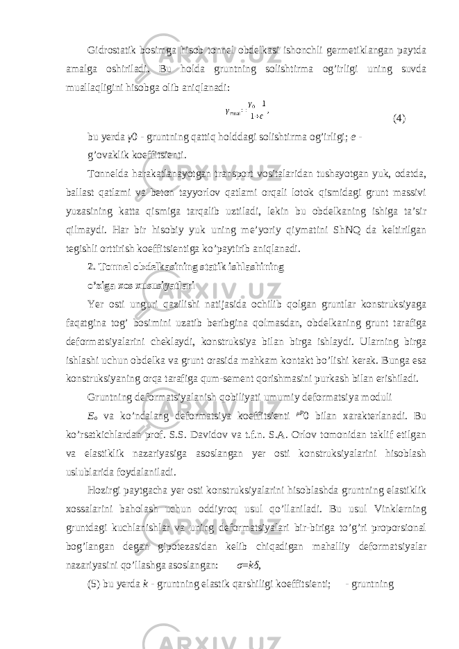 Gidrostatik bosimga hisob tonnel obdelkasi ishonchli germetiklangan paytda amalga oshiriladi. Bu holda gruntning solishtirma og’irligi uning suvda muallaqligini hisobga olib aniqlanadi: (4) bu yerda γ 0 - gruntning qattiq holddagi solishtirma og’irligi; e - g’ovaklik koeffitsienti. Tonnelda harakatlanayotgan transport vositalaridan tushayotgan yuk, odatda, ballast qatlami va beton tayyorlov qatlami orqali lotok qismidagi grunt massivi yuzasining katta qismiga tarqalib uztiladi, lekin bu obdelkaning ishiga ta’sir qilmaydi. Har bir hisobiy yuk uning me’yoriy qiymatini ShNQ da keltirilgan tegishli orttirish koeffitsientiga ko’paytirib aniqlanadi. 2. Tonnel obdelkasining statik ishlashining o’ziga xos xususiyatlari Yer osti unguri qazilishi natijasida ochilib qolgan gruntlar konstruksiyaga faqatgina tog’ bosimini uzatib beribgina qolmasdan, obdelkaning grunt tarafiga deformatsiyalarini cheklaydi, konstruksiya bilan birga ishlaydi. Ularning birga ishlashi uchun obdelka va grunt orasida mahkam kontakt bo’lishi kerak. Bunga esa konstruksiyaning orqa tarafiga qum-sement qorishmasini purkash bilan erishiladi. Gruntning deformatsiyalanish qobiliyati umumiy deformatsiya moduli E o va ko’ndalang deformatsiya koeffitsienti μ P 0 bilan xarakterlanadi. Bu ko’rsatkichlardan prof. S.S. Davidov va t.f.n. S.A. Orlov tomonidan taklif etilgan va elastiklik nazariyasiga asoslangan yer osti konstruksiyalarini hisoblash uslublarida foydalaniladi. Hozirgi paytgacha yer osti konstruksiyalarini hisoblashda gruntning elastiklik xossalarini baholash uchun oddiyroq usul qo’llaniladi. Bu usul Vinklerning gruntdagi kuchlanishlar va uning deformatsiyalari bir-biriga to’g’ri proporsional bog’langan degan gipotezasidan kelib chiqadigan mahalliy deformatsiyalar nazariyasini qo’llashga asoslangan: σ = k δ , (5) bu yerda k - gruntning elastik qarshiligi koeffitsienti;  - gruntning 