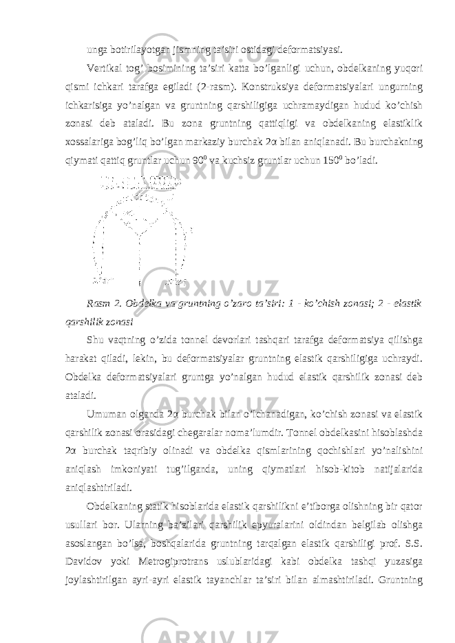 unga botirilayotgan jismning ta’siri ostidagi deformatsiyasi. Vertikal tog’ bosimining ta’siri katta bo’lganligi uchun, obdelkaning yuqori qismi ichkari tarafga egiladi (2-rasm). Konstruksiya deformatsiyalari ungurning ichkarisiga yo’nalgan va gruntning qarshiligiga uchramaydigan hudud ko’chish zonasi deb ataladi. Bu zona gruntning qattiqligi va obdelkaning elastiklik xossalariga bog’liq bo’lgan markaziy burchak 2 α bilan aniqlanadi. Bu burchakning qiymati qattiq gruntlar uchun 90 0 va kuchsiz gruntlar uchun 150 0 bo’ladi. Rasm 2. Obdelka va gruntning o’zaro ta’siri: 1 - ko’chish zonasi; 2 - elastik qarshilik zonasi Shu vaqtning o’zida tonnel devorlari tashqari tarafga deformatsiya qilishga harakat qiladi, lekin, bu deformatsiyalar gruntning elastik qarshiligiga uchraydi. Obdelka deformatsiyalari gruntga yo’nalgan hudud elastik qarshilik zonasi deb ataladi. Umuman olganda 2 α burchak bilan o’lchanadigan, ko’chish zonasi va elastik qarshilik zonasi orasidagi chegaralar noma’lumdir. Tonnel obdelkasini hisoblashda 2 α burchak taqribiy olinadi va obdelka qismlarining qochishlari yo’nalishini aniqlash imkoniyati tug’ilganda, uning qiymatlari hisob-kitob natijalarida aniqlashtiriladi. Obdelkaning statik hisoblarida elastik qarshilikni e’tiborga olishning bir qator usullari bor. Ularning ba’zilari qarshilik epyuralarini oldindan belgilab olishga asoslangan bo’lsa, boshqalarida gruntning tarqalgan elastik qarshiligi prof. S.S. Davidov yoki Metrogiprotrans uslublaridagi kabi obdelka tashqi yuzasiga joylashtirilgan ayri-ayri elastik tayanchlar ta’siri bilan almashtiriladi. Gruntning 