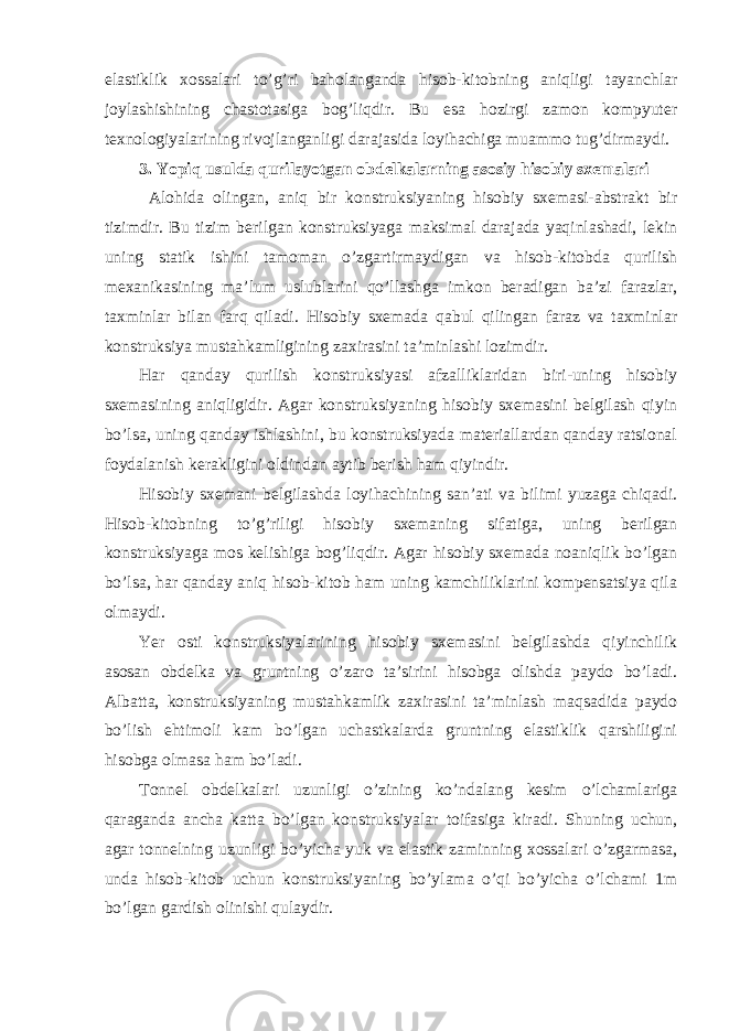 elastiklik xossalari to’g’ri baholanganda hisob-kitobning aniqligi tayanchlar joylashishining chastotasiga bog’liqdir. Bu esa hozirgi zamon kompyuter texnologiyalarining rivojlanganligi darajasida loyihachiga muammo tug’dirmaydi. 3. Yopiq usulda qurilayotgan obdelkalarning asosiy hisobiy sxemalari Alohida olingan, aniq bir konstruksiyaning hisobiy sxemasi-abstrakt bir tizimdir. Bu tizim berilgan konstruksiyaga maksimal darajada yaqinlashadi, lekin uning statik ishini tamoman o’zgartirmaydigan va hisob-kitobda qurilish mexanikasining ma’lum uslublarini qo’llashga imkon beradigan ba’zi farazlar, taxminlar bilan farq qiladi. Hisobiy sxemada qabul qilingan faraz va taxminlar konstruksiya mustahkamligining zaxirasini ta’minlashi lozimdir. Har qanday qurilish konstruksiyasi afzalliklaridan biri-uning hisobiy sxemasining aniqligidir. Agar konstruksiyaning hisobiy sxemasini belgilash qiyin bo’lsa, uning qanday ishlashini, bu konstruksiyada materiallardan qanday ratsional foydalanish kerakligini oldindan aytib berish ham qiyindir. Hisobiy sxemani belgilashda loyihachining san’ati va bilimi yuzaga chiqadi. Hisob-kitobning to’g’riligi hisobiy sxemaning sifatiga, uning berilgan konstruksiyaga mos kelishiga bog’liqdir. Agar hisobiy sxemada noaniqlik bo’lgan bo’lsa, har qanday aniq hisob-kitob ham uning kamchiliklarini kompensatsiya qila olmaydi. Yer osti konstruksiyalarining hisobiy sxemasini belgilashda qiyinchilik asosan obdelka va gruntning o’zaro ta’sirini hisobga olishda paydo bo’ladi. Albatta, konstruksiyaning mustahkamlik zaxirasini ta’minlash maqsadida paydo bo’lish ehtimoli kam bo’lgan uchastkalarda gruntning elastiklik qarshiligini hisobga olmasa ham bo’ladi. Tonnel obdelkalari uzunligi o’zining ko’ndalang kesim o’lchamlariga qaraganda ancha katta bo’lgan konstruksiyalar toifasiga kiradi. Shuning uchun, agar tonnelning uzunligi bo’yicha yuk va elastik zaminning xossalari o’zgarmasa, unda hisob-kitob uchun konstruksiyaning bo’ylama o’qi bo’yicha o’lchami 1m bo’lgan gardish olinishi qulaydir. 