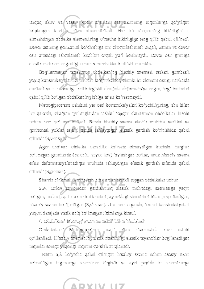 tarqoq aktiv va passiv kuch ta’sirlari esa tizimning tugunlariga qo’yilgan to’plangan kuchlar bilan almashtiriladi. Har bir sterjenning bikirligini u almashtirgan obdelka elementining o’rtacha bikirligiga teng qilib qabul qilinadi. Devor ostining gorizontal ko’chishiga uni chuqurlashtirish orqali, zamin va devor osti orasidagi ishqalanish kuchlari orqali yo’l berilmaydi. Devor osti gruntga elastik mahkamlanganligi uchun u burchakka burilishi mumkin. Bog’lanmagan taqasimon obdelkaning hisobiy sxemasi teskari gumbazli yopiq konstruksiyalar uchun ham to’g’ri keladi, chunki bu element oxirgi navbatda quriladi va u bu vaqtga kelib tegishli darajada deformatsiyalangan, tog’ bosimini qabul qilib bo’lgan obdelkaning ishiga ta’sir ko’rsatmaydi. Metrogiprotrans uslubini yer osti konstruksiyalari ko’pchiligining, shu bilan bir qatorda, cho’yan tyubinglardan tashkil topgan doirasimon obdelkalar hisobi uchun ham qo’llasa bo’ladi. Bunda hisobiy sxema elastik muhitda vertikal va gorizontal yuklar ta’siri ostida ishlayotgan elastik gardish ko’rinishida qabul qilinadi (3, v -rasm). Agar cho’yan obdelka qarshilik ko’rsata olmaydigan kuchsiz, turg’un bo’lmagan gruntlarda (balchiq, suyuq loy) joylashgan bo’lsa, unda hisobiy sxema erkin deformatsiyalanadigan muhitda ishlaydigan elastik gardish sifatida qabul qilinadi (3, g -rasm). Sharnir birikmali temirbeton bloklardan tashkil topgan obdelkalar uchun S.A. Orlov tomonidan gardishning elastik muhitdagi sxemasiga yaqin bo’lgan, undan faqat bloklar birikmalari joylaridagi sharnirlari bilan farq qiladigan, hisobiy sxema taklif etilgan (3, d -rasm). Umuman olganda, tonnel konstruksiyalari yuqori darajada statik aniq bo’lmagan tizimlarga kiradi. 4. Obdelkani Metrogiprotrans usluli bilan hisoblash Obdelkalarni Metrogiprotrans usuli bilan hisoblashda kuch uslubi qo’llaniladi. Hisobiy sxemaning statik noaniqligi elastik tayanchlar bog’lanadigan tugunlar soniga yuqorigi tugunni qo’shib aniqlanadi. Rasm 3, b bo’yicha qabul qilingan hisobiy sxema uchun asosiy tizim ko’rsatilgan tugunlarga sharnirlar kirgizib va ayni paytda bu sharnirlarga 