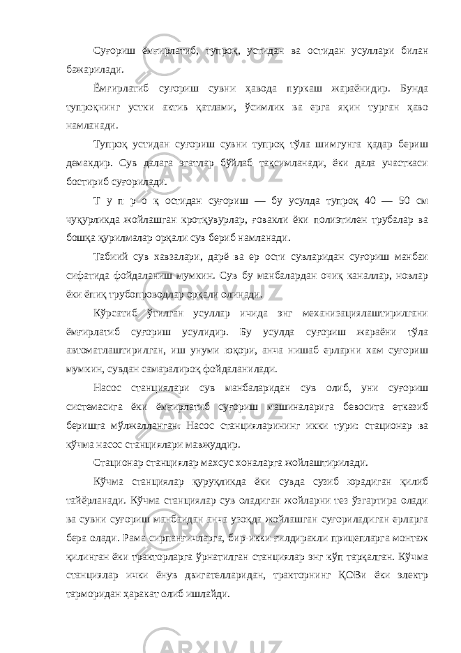 Суғориш ёмғирлатиб, тупроқ, устидан ва остидан усуллари билан бажарилади. Ёмғирлатиб суғориш сувни ҳавода пуркаш жараёнидир. Бунда тупроқнинг устки актив қатлами, ўсимлик ва ерга яқин турган ҳаво намланади. Тупроқ устидан суғориш сувни тупроқ тўла шимгунга қадар бериш демакдир. Сув далага эгатлар бўйлаб тақсимланади, ёки дала участкаси бостириб суғорилади. Т у п р о қ остидан суғориш — бу усулда тупроқ 40 — 50 см чуқурликда жойлашган кротқувурлар, ғовакли ёки полиэтилен трубалар ва бошқа қурилмалар орқали сув бериб намланади. Табиий сув хавзалари, дарё ва ер ости сувларидан суғориш манбаи сифатида фойдаланиш мумкин. Сув бу манбалардан очиқ каналлар, новлар ёки ёпиқ трубопроводлар орқали олинади. Кўрсатиб ўтилган усуллар ичида энг механизациялаштирилгани ёмғирлатиб суғориш усулидир. Бу усулда суғориш жараёни тўла автоматлаштирилган, иш унуми юқори, анча нишаб ерларни хам суғориш мумкин, сувдан самаралироқ фойдаланилади. Насос станциялари сув манбаларидан сув олиб, уни суғориш системасига ёки ёмғирлатиб суғориш машиналарига бевосита етказиб беришга мўлжалланган. Насос станцияларининг икки тури: стационар ва кўчма насос станциялари мавжуддир. Стационар станциялар махсус хоналарга жойлаштирилади. Кўчма станциялар қуруқликда ёки сувда сузиб юрадиган қилиб тайёрланади. Кўчма станциялар сув оладиган жойларни тез ўзгартира олади ва сувни суғориш манбаидан анча узоқда жойлашган суғориладиган ерларга бера олади. Рама-сирпанғичларга, бир-икки ғилдиракли прицепларга монтаж қилинган ёки тракторларга ўрнатилган станциялар энг кўп тарқалган. Кўч ма станциялар ички ёнув двигателларидан, тракторнинг ҚОВи ёки электр тарморидан ҳаракат олиб ишлайди. 