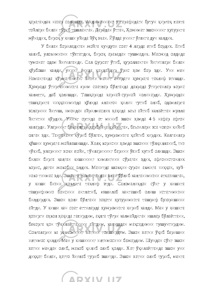 қарагандек назар солишди. Андижоннинг у тарафидаги бутун қирғоқ пахта тойлари билан тўсиб ташланган. Дарёдан ўтгач, Ҳожимат эшоннинг ҳузурига жўнадик, бироқ у киши уйида йўқ экан. Йўлда унинг ўғлига дуч келдик. У билан бориладиган жойга кундузи соат 4 ларда етиб бордик. Етиб келиб, уловимизни тўхтатдик, бироқ аравадан тушмадик. Масжид олдида тумонат одам йиғилганди. Сал фурсат ўтиб, қуролланган йигитлари билан қўрбоши келди, унинг ёнида қандайдир ўрис ҳам бор эди. Уни мен Наманганда кўрмаганман. Бизни мачит ёнидаги ҳужрага таклиф этишди. Ҳужрада ўтирганимизга ярим соатлар бўлганда даврада ўтирганлар ворис келяпти, деб қолишди. Ташқарида карнай-сурнай чолинарди. Ҳужрадан ташқарига чиққанимизда қўлида яланғоч қилич тутиб олиб, одамларга эсларини йиғиш, имондан айрилмаслик ҳақида ваъз айтиб келаётган мулла йигитни кўрдик. Унинг ортида от миниб эшон ҳамда 4-5 нафар афғон келарди. Уларнинг баъзилари ҳарбийча кийинган, баъзилари эса чопон кийиб олган эди. Тантанани кўриб бўлгач, ҳужрамизга қайтиб кирдик. Келганлар қўшни ҳужрага жойлашишди. Халқ ворисни ҳамда эшонни тўлқилланиб, тиз чўкиб, уларнинг хоки пойи, тўнларининг барини ўпиб кутиб олишди. Эшон билан бирга келган кишининг кимлигини сўраган эдик, афғонистонлик ворис, деган жавобни олдик. Мачитда шовқин-сурон авжига чиққан, куй- наво тинмас эди. Эшонга Намангандан элчи бўлиб келганимизни етказишгач, у киши бизни ҳовлига таклиф этди. Саломаликдан сўнг у кишига ташрифимиз боисини англатиб, яхшилаб кенгашиб олиш истагимизни билдирдик. Эшон ҳоли бўлгани заҳоти ҳузуримизга ташриф буюришини айтди. У киши кеч соат еттиларда ҳужрамизга кириб келди. Мен у кишига ҳозирги аҳвол ҳақида гапирдим, ақлга тўғри келмайдиган ишлар бўлаётгани, бекорга қон тўкилаётганини айтдим, келишдан мақсадимни тушунтирдим. Совғаларни ва ревкомнинг хатини топширдим. Эшон хатни ўқиб беришни илтимос қилди. Мен у кишининг илтимосини бажардим. Шундан сўнг эшон хатни мендан олиб, жавоб қилиб олиб қолди. Хат ўқилаётганда эшон уни диққат билан, ҳатто йиғлаб туриб эшитди. Эшон хатни олиб туриб, менга 