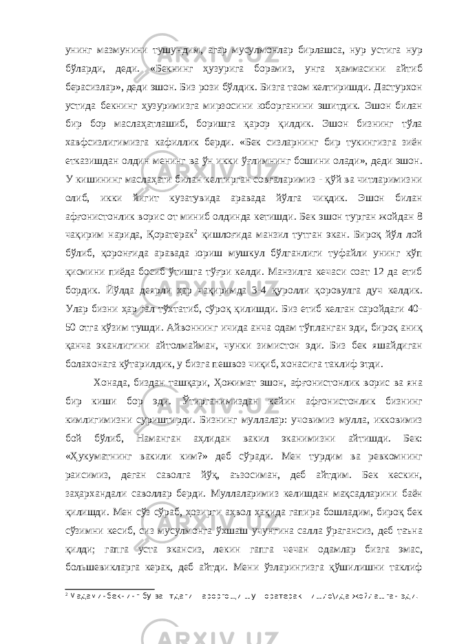 унинг мазмунини тушундим, агар мусулмонлар бирлашса, нур устига нур бўларди, деди. «Бекнинг ҳузурига борамиз, унга ҳаммасини айтиб берасизлар», деди эшон. Биз рози бўлдик. Бизга таом келтиришди. Дастурхон устида бекнинг ҳузуримизга мирзосини юборганини эшитдик. Эшон билан бир бор маслаҳатлашиб, боришга қарор қилдик. Эшон бизнинг тўла хавфсизлигимизга кафиллик берди. «Бек сизларнинг бир тукингизга зиён етказишдан олдин менинг ва ўн икки ўғлимнинг бошини олади», деди эшон. У кишининг маслаҳати билан келтирган совғаларимиз - қўй ва читларимизни олиб, икки йигит кузатувида аравада йўлга чиқдик. Эшон билан афғонистонлик ворис от миниб олдинда кетишди. Бек эшон турган жойдан 8 чақирим нарида, Қоратерак 2 қишлоғида манзил тутган экан. Бироқ йўл лой бўлиб, қоронғида аравада юриш мушкул бўлганлиги туфайли унинг кўп қисмини пиёда босиб ўтишга тўғри келди. Манзилга кечаси соат 12 да етиб бордик. Йўлда деярли ҳар чақиримда 3-4 қуролли қоровулга дуч келдик. Улар бизни ҳар гал тўхтатиб, сўроқ қилишди. Биз етиб келган саройдаги 40- 50 отга кўзим тушди. Айвоннинг ичида анча одам тўпланган эди, бироқ аниқ қанча эканлигини айтолмайман, чунки зимистон эди. Биз бек яшайдиган болахонага кўтарилдик, у бизга пешвоз чиқиб, хонасига таклиф этди. Хонада, биздан ташқари, Ҳожимат эшон, афғонистонлик ворис ва яна бир киши бор эди. Ўтирганимиздан кейин афғонистонлик бизнинг кимлигимизни суриштирди. Бизнинг муллалар: учовимиз мулла, икковимиз бой бўлиб, Наманган аҳлидан вакил эканимизни айтишди. Бек: «Ҳукуматнинг вакили ким?» деб сўради. Мен турдим ва ревкомнинг раисимиз, деган саволга йўқ, аъзосиман, деб айтдим. Бек кескин, заҳархандали саволлар берди. Муллаларимиз келишдан мақсадларини баён қилишди. Мен сўз сўраб, ҳозирги аҳвол ҳақида гапира бошладим, бироқ бек сўзимни кесиб, сиз мусулмонга ўхшаш учунгина салла ўрагансиз, деб таъна қилди; гапга уста экансиз, лекин гапга чечан одамлар бизга эмас, большевикларга керак, деб айтди. Мени ўзларингизга қўшилишни таклиф 2 Мадаминбекнинг бу ва=тдаги =ароргощи шу +оратерак =ишло\ида жойлашган эди. 