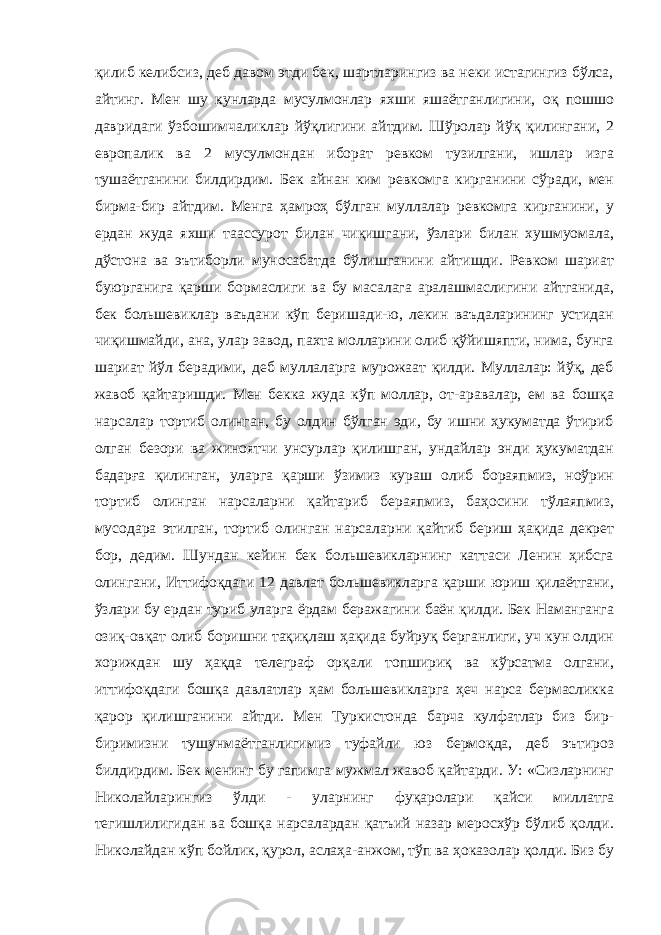 қилиб келибсиз, деб давом этди бек, шартларингиз ва неки истагингиз бўлса, айтинг. Мен шу кунларда мусулмонлар яхши яшаётганлигини, оқ пошшо давридаги ўзбошимчаликлар йўқлигини айтдим. Шўролар йўқ қилингани, 2 европалик ва 2 мусулмондан иборат ревком тузилгани, ишлар изга тушаётганини билдирдим. Бек айнан ким ревкомга кирганини сўради, мен бирма-бир айтдим. Менга ҳамроҳ бўлган муллалар ревкомга кирганини, у ердан жуда яхши таассурот билан чиқишгани, ўзлари билан хушмуомала, дўстона ва эътиборли муносабатда бўлишганини айтишди. Ревком шариат буюрганига қарши бормаслиги ва бу масалага аралашмаслигини айтганида, бек большевиклар ваъдани кўп беришади-ю, лекин ваъдаларининг устидан чиқишмайди, ана, улар завод, пахта молларини олиб қўйишяпти, нима, бунга шариат йўл берадими, деб муллаларга мурожаат қилди. Муллалар: йўқ, деб жавоб қайтаришди. Мен бекка жуда кўп моллар, от-аравалар, ем ва бошқа нарсалар тортиб олинган, бу олдин бўлган эди, бу ишни ҳукуматда ўтириб олган безори ва жиноятчи унсурлар қилишган, ундайлар энди ҳукуматдан бадарға қилинган, уларга қарши ўзимиз кураш олиб бораяпмиз, ноўрин тортиб олинган нарсаларни қайтариб бераяпмиз, баҳосини тўлаяпмиз, мусодара этилган, тортиб олинган нарсаларни қайтиб бериш ҳақида декрет бор, дедим. Шундан кейин бек большевикларнинг каттаси Ленин ҳибсга олингани, Иттифоқдаги 12 давлат большевикларга қарши юриш қилаётгани, ўзлари бу ердан туриб уларга ёрдам беражагини баён қилди. Бек Наманганга озиқ-овқат олиб боришни тақиқлаш ҳақида буйруқ берганлиги, уч кун олдин хориждан шу ҳақда телеграф орқали топшириқ ва кўрсатма олгани, иттифоқдаги бошқа давлатлар ҳам большевикларга ҳеч нарса бермасликка қарор қилишганини айтди. Мен Туркистонда барча кулфатлар биз бир- биримизни тушунмаётганлигимиз туфайли юз бермоқда, деб эътироз билдирдим. Бек менинг бу гапимга мужмал жавоб қайтарди. У: «Сизларнинг Николайларингиз ўлди - уларнинг фуқаролари қайси миллатга тегишлилигидан ва бошқа нарсалардан қатъий назар меросхўр бўлиб қолди. Николайдан кўп бойлик, қурол, аслаҳа-анжом, тўп ва ҳоказолар қолди. Биз бу 