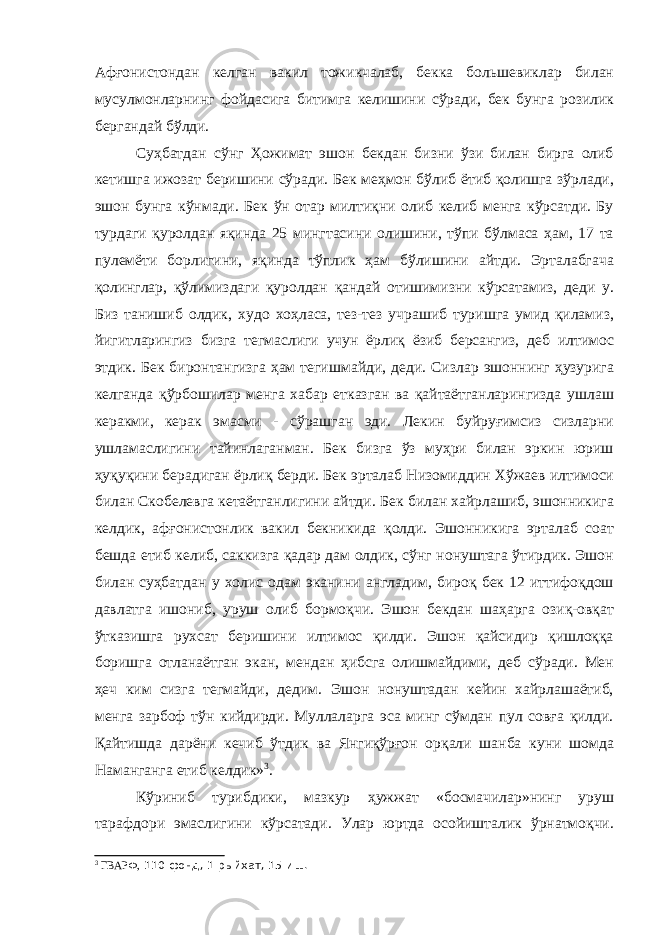 Афғонистондан келган вакил тожикчалаб, бекка большевиклар билан мусулмонларнинг фойдасига битимга келишини сўради, бек бунга розилик бергандай бўлди. Суҳбатдан сўнг Ҳожимат эшон бекдан бизни ўзи билан бирга олиб кетишга ижозат беришини сўради. Бек меҳмон бўлиб ётиб қолишга зўрлади, эшон бунга кўнмади. Бек ўн отар милтиқни олиб келиб менга кўрсатди. Бу турдаги қуролдан яқинда 25 мингтасини олишини, тўпи бўлмаса ҳам, 17 та пулемёти борлигини, яқинда тўплик ҳам бўлишини айтди. Эрталабгача қолинглар, қўлимиздаги қуролдан қандай отишимизни кўрсатамиз, деди у. Биз танишиб олдик, худо хоҳласа, тез-тез учрашиб туришга умид қиламиз, йигитларингиз бизга тегмаслиги учун ёрлиқ ёзиб берсангиз, деб илтимос этдик. Бек биронтангизга ҳам тегишмайди, деди. Сизлар эшоннинг ҳузурига келганда қўрбошилар менга хабар етказган ва қайтаётганларингизда ушлаш керакми, керак эмасми - сўрашган эди. Лекин буйруғимсиз сизларни ушламаслигини тайинлаганман. Бек бизга ўз муҳри билан эркин юриш ҳуқуқини берадиган ёрлиқ берди. Бек эрталаб Низомиддин Хўжаев илтимоси билан Скобелевга кетаётганлигини айтди. Бек билан хайрлашиб, эшонникига келдик, афғонистонлик вакил бекникида қолди. Эшонникига эрталаб соат бешда етиб келиб, саккизга қадар дам олдик, сўнг нонуштага ўтирдик. Эшон билан суҳбатдан у холис одам эканини англадим, бироқ бек 12 иттифоқдош давлатга ишониб, уруш олиб бормоқчи. Эшон бекдан шаҳарга озиқ-овқат ўтказишга рухсат беришини илтимос қилди. Эшон қайсидир қишлоққа боришга отланаётган экан, мендан ҳибсга олишмайдими, деб сўради. Мен ҳеч ким сизга тегмайди, дедим. Эшон нонуштадан кейин хайрлашаётиб, менга зарбоф тўн кийдирди. Муллаларга эса минг сўмдан пул совға қилди. Қайтишда дарёни кечиб ўтдик ва Янгиқўрғон орқали шанба куни шомда Наманганга етиб келдик» 3 . Кўриниб турибдики, мазкур ҳужжат «босмачилар»нинг уруш тарафдори эмаслигини кўрсатади. Улар юртда осойишталик ўрнатмоқчи. 3 ГВАРФ, 110-фонд, 1-рыйхат, 15-иш. 