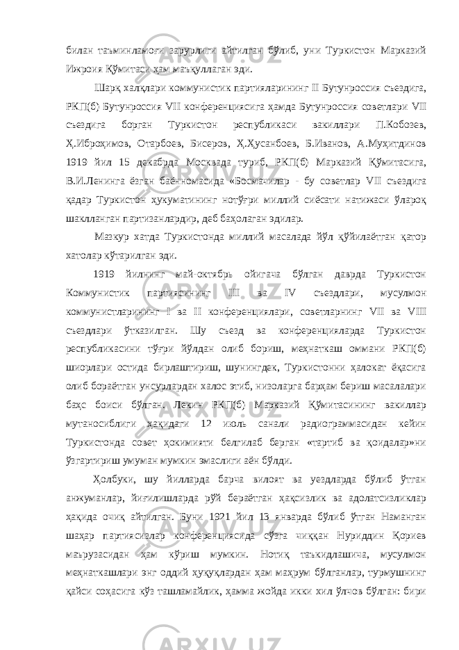 билан таъминламоғи зарурлиги айтилган бўлиб, уни Туркистон Марказий Ижроия Қўмитаси ҳам маъқуллаган эди. Шарқ халқлари коммунистик партияларининг II Бутунроссия съездига, РКП(б) Бутунроссия VII конференциясига ҳамда Бутунроссия советлари VII съездига борган Туркистон республикаси вакиллари П.Кобозев, Ҳ.Иброҳимов, Отарбоев, Бисеров, Ҳ.Ҳусанбоев, Б.Иванов, А.Муҳитдинов 1919 йил 15 декабрда Москвада туриб, РКП(б) Марказий Қўмитасига, В.И.Ленинга ёзган баённомасида «Босмачилар - бу советлар VII съездига қадар Туркистон ҳукуматининг нотўғри миллий сиёсати натижаси ўлароқ шаклланган партизанлардир, деб баҳолаган эдилар. Мазкур хатда Туркистонда миллий масалада йўл қўйилаётган қатор хатолар кўтарилган эди. 1919 йилнинг май-октябрь ойигача бўлган даврда Туркистон Коммунистик партиясининг III ва IV съездлари, мусулмон коммунистларининг I ва II конференциялари, советларнинг VII ва VIII съездлари ўтказилган. Шу съезд ва конференцияларда Туркистон республикасини тўғри йўлдан олиб бориш, меҳнаткаш оммани РКП(б) шиорлари остида бирлаштириш, шунингдек, Туркистонни ҳалокат ёқасига олиб бораётган унсурлардан халос этиб, низоларга барҳам бериш масалалари баҳс боиси бўлган. Лекин РКП(б) Марказий Қўмитасининг вакиллар мутаносиблиги ҳақидаги 12 июль санали радиограммасидан кейин Туркистонда совет ҳокимияти белгилаб берган «тартиб ва қоидалар»ни ўзгартириш умуман мумкин эмаслиги аён бўлди. Ҳолбуки, шу йилларда барча вилоят ва уездларда бўлиб ўтган анжуманлар, йиғилишларда рўй бераётган ҳақсизлик ва адолатсизликлар ҳақида очиқ айтилган. Буни 1921 йил 13 январда бўлиб ўтган Наманган шаҳар партиясизлар конференциясида сўзга чиққан Нуриддин Қориев маърузасидан ҳам кўриш мумкин. Нотиқ таъкидлашича, мусулмон меҳнаткашлари энг оддий ҳуқуқлардан ҳам маҳрум бўлганлар, турмушнинг қайси соҳасига кўз ташламайлик, ҳамма жойда икки хил ўлчов бўлган: бири 