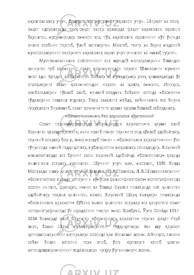 европаликлар учун, бошқаси эса мусулмон аҳолиси учун. Ширкат ва озиқ- овқат идораларида озиқ-овқат аксар ҳолларда фақат европалик аҳолига берилган, мусулмонлар оммаси эса, тўқ европалик аҳолининг кўз ўнгида очлик азобини тортиб, ўлиб кетаверган. Мактаб, театр ва барча маданий муассасаларнинг аксарияти европалик аҳоли учун очилган ва ишлаб турган. Мустамлакачилик сиёсатининг ана шундай манзараларини бошидан кечирган туб аҳолининг совет ҳокимиятидан норози бўлмаслиги мумкин эмас эди. Бундан фойдаланган бойлар ва мулкдорлар узоқ қишлоқларда ўз атрофларига совет ҳокимиятидан норози ва қолоқ оммани, айниқса, камбағалларни тўплаб олиб, миллий-озодлик байроғи остида «босмачи» тўдаларини ташкил этдилар. Улар аввалига майда, кейинчалик эса йирик гуруҳларга бирлашиб, совет ҳокимиятига қарши кураш бошлаб юбордилар. «Босмачилик»ми ёки қаршилик кўрсатиш? Совет тарихшунослигида «босмачилик ҳаракати»га қарши олиб борилган кураш тарихига, яъни ғолиб томон тарихига оид кўплаб адабиётлар, тарихий асарлар бор-у, аммо мағлуб томон – «босмачилик ҳаракати»нинг ўзи тўғрисида илмий тадқиқотлар, публицистик мақолалар саноқлидир. Хорижий мамлакатларда эса бунинг акси: хорижий адабиётда «босмачилар» ҳақида хилма-хил асарлар яратилган. Шунинг учун ҳам, масалан, 1986 йилда Москвада нашр қилинган А.И.Зевелев, Ю.А.Поляков, Л.В.Шишкиналарнинг «Басмачество: правда истории и вўмўсел фальсификаторов» монографиясида асосан инглиз, француз, немис ва бошқа Европа тилларида чоп қилинган адабиётлар таҳлил қилинган, холос. Хорижий Шарқ халқлари тилларида «босмачилик ҳаракати» бўйича эълон қилинган асарлар эса ҳанузгача совет историографиясида ўз ифодасини топган эмас. Ҳолбуки, Ўрта Осиёда 1917- 1934 йилларда олиб борилган «босмачилик ҳаракати» тарихи фақат Ғарб эмас, балки Шарқ муаллифларининг тадқиқотлари ёки шу ҳаракат қатнашчиларининг хотиралари асосида ҳам ёзилиши лозим. Айниқса, замона зайли билан ватанни тарк этиб, ўзга юртларга кетиб қолган ватандошларимизнинг эсдаликлари чуқур ўрганилмоғи лозим. 