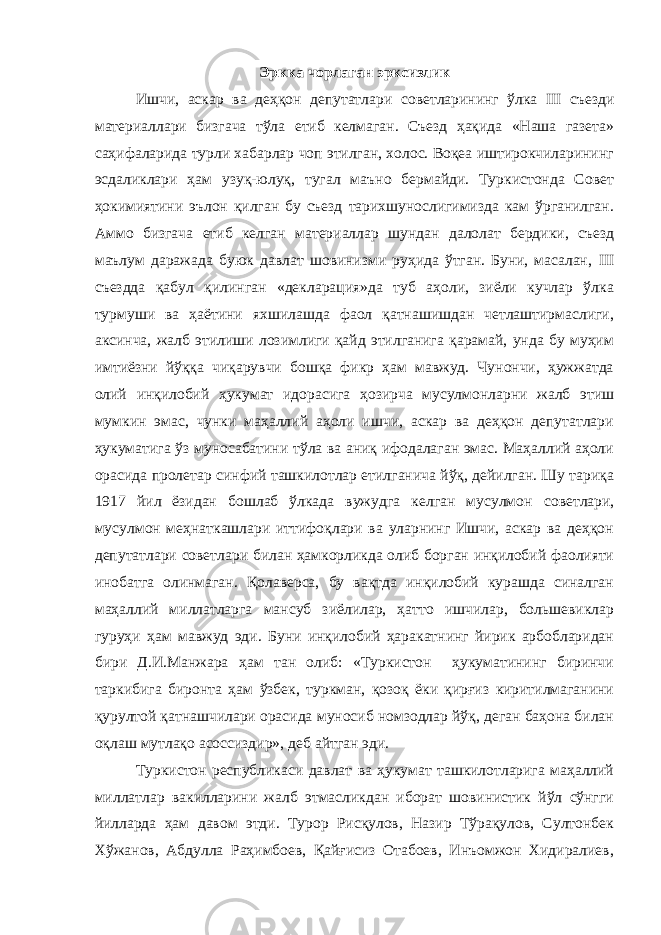 Эркка чорлаган эрксизлик Ишчи, аскар ва деҳқон депутатлари c оветларининг ўлка III съезди материаллари бизгача тўла етиб келмаган. Съезд ҳақида «Наша газета» саҳифаларида турли хабарлар чоп этилган, холос. Воқеа иштирокчиларининг эсдаликлари ҳам узуқ-юлуқ, тугал маъно бермайди. Туркистонда Совет ҳокимиятини эълон қилган бу съезд тарихшунослигимизда кам ўрганилган. Аммо бизгача етиб келган материаллар шундан далолат бердики, съезд маълум даражада буюк давлат шовинизми руҳида ўтган. Буни, масалан, III съездда қабул қилинган «декларация»да туб аҳоли, зиёли кучлар ўлка турмуши ва ҳаётини яхшилашда фаол қатнашишдан четлаштирмаслиги, аксинча, жалб этилиши лозимлиги қайд этилганига қарамай, унда бу муҳим имтиёзни йўққа чиқарувчи бошқа фикр ҳам мавжуд. Чунончи, ҳужжатда олий инқилобий ҳукумат идорасига ҳозирча мусулмонларни жалб этиш мумкин эмас, чунки маҳаллий аҳоли ишчи, аскар ва деҳқон депутатлари ҳукуматига ўз муносабатини тўла ва аниқ ифодалаган эмас. Маҳаллий аҳоли орасида пролетар синфий ташкилотлар етилганича йўқ, дейилган. Шу тариқа 1917 йил ёзидан бошлаб ўлкада вужудга келган мусулмон c оветлари, мусулмон меҳнаткашлари иттифоқлари ва уларнинг Ишчи, аскар ва деҳқон депутатлари советлари билан ҳамкорликда олиб борган инқилобий фаолияти инобатга олинмаган. Қолаверса, бу вақтда инқилобий курашда синалган маҳаллий миллатларга мансуб зиёлилар, ҳатто ишчилар, большевиклар гуруҳи ҳам мавжуд эди. Буни инқилобий ҳаракатнинг йирик арбобларидан бири Д.И.Манжара ҳам тан олиб: «Туркистон ҳукуматининг биринчи таркибига биронта ҳам ўзбек, туркман, қозоқ ёки қирғиз киритилмаганини қурултой қатнашчилари орасида муносиб номзодлар йўқ, деган баҳона билан оқлаш мутлақо асоссиздир», деб айтган эди. Туркистон республикаси давлат ва ҳукумат ташкилотларига маҳаллий миллатлар вакилларини жалб этмасликдан иборат шовинистик йўл сўнгги йилларда ҳам давом этди. Турор Рисқулов, Назир Тўрақулов, Султонбек Хўжанов, Абдулла Раҳимбоев, Қайғисиз Отабоев, Инъомжон Хидиралиев, 