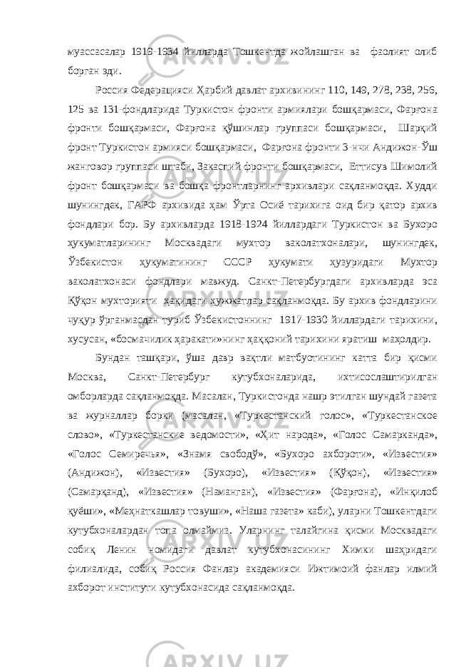 муассасалар 1919-1934 йилларда Тошкентда жойлашган ва фаолият олиб борган эди. Россия Федерацияси Ҳарбий давлат архивининг 110, 149, 278, 238, 256, 125 ва 131-фондларида Туркистон фронти армиялари бошқармаси, Фарғона фронти бошқармаси, Фарғона қўшинлар группаси бошқармаси, Шарқий фронт Туркистон армияси бошқармаси, Фарғона фронти 3-нчи Андижон-Ўш жанговор группаси штаби, Закаспий фронти бошқармаси, Еттисув Шимолий фронт бошқармаси ва бошқа фронтларнинг архивлари сақланмоқда. Худди шунингдек, ГАРФ архивида ҳам Ўрта Осиё тарихига оид бир қатор архив фондлари бор. Бу архивларда 1918-1924 йиллардаги Туркистон ва Бухоро ҳукуматларининг Москвадаги мухтор ваколатхоналари, шунингдек, Ўзбекистон ҳукуматининг СССР ҳукумати ҳузуридаги Мухтор ваколатхонаси фондлари мавжуд. Санкт-Петербургдаги архивларда эса Қўқон мухторияти ҳақидаги ҳужжатлар сақланмоқда. Бу архив фондларини чуқур ўрганмасдан туриб Ўзбекистоннинг 1917-1930 йиллардаги тарихини, хусусан, «босмачилик ҳаракати»нинг ҳаққоний тарихини яратиш маҳолдир. Бундан ташқари, ўша давр вақтли матбуотининг катта бир қисми Москва, Санкт-Петербург кутубхоналарида, ихтисослаштирилган омборларда сақланмоқда. Масалан, Туркистонда нашр этилган шундай газета ва журналлар борки (масалан, «Туркестанский голос», «Туркестанское слово», «Туркестанские ведомости», «Ҳит народа», «Голос Самарканда», «Голос Семиречья», «Знамя свободў», «Бухоро ахбороти», «Известия» (Андижон), «Известия» (Бухоро), «Известия» (Қўқон), «Известия» (Самарқанд), «Известия» (Наманган), «Известия» (Фарғона), «Инқилоб қуёши», «Меҳнаткашлар товуши», «Наша газета» каби), уларни Тошкентдаги кутубхоналардан топа олмаймиз. Уларнинг талайгина қисми Москвадаги собиқ Ленин номидаги давлат кутубхонасининг Химки шаҳридаги филиалида, собиқ Россия Фанлар академияси Ижтимоий фанлар илмий ахборот институти кутубхонасида сақланмоқда. 