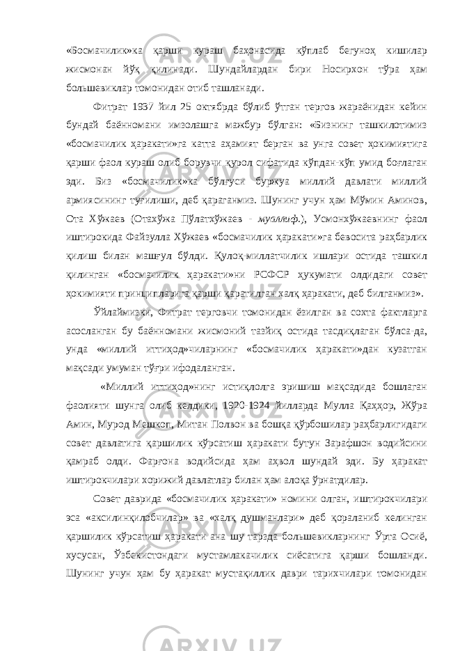 «Босмачилик»ка қарши кураш баҳонасида кўплаб бегуноҳ кишилар жисмонан йўқ қилинади. Шундайлардан бири Носирхон тўра ҳам большевиклар томонидан отиб ташланади. Фитрат 1937 йил 25 октябрда бўлиб ўтган тергов жараёнидан кейин бундай баённомани имзолашга мажбур бўлган: «Бизнинг ташкилотимиз «босмачилик ҳаракати»га катта аҳамият берган ва унга совет ҳокимиятига қарши фаол кураш олиб борувчи қурол сифатида кўпдан-кўп умид боғлаган эди. Биз «босмачилик»ка бўлғуси буржуа миллий давлати миллий армиясининг туғилиши, деб қараганмиз. Шунинг учун ҳам Мўмин Аминов, Ота Хўжаев (Отахўжа Пўлатхўжаев - муаллиф .), Усмонхўжаевнинг фаол иштирокида Файзулла Хўжаев «босмачилик ҳаракати»га бевосита раҳбарлик қилиш билан машғул бўлди. Қулоқ-миллатчилик ишлари остида ташкил қилинган «босмачилик ҳаракати»ни РСФСР ҳукумати олдидаги совет ҳокимияти принципларига қарши қаратилган халқ ҳаракати, деб билганмиз». Ўйлаймизки, Фитрат терговчи томонидан ёзилган ва сохта фактларга асосланган бу баённомани жисмоний тазйиқ остида тасдиқлаган бўлса-да, унда «миллий иттиҳод»чиларнинг «босмачилик ҳаракати»дан кузатган мақсади умуман тўғри ифодаланган. «Миллий иттиҳод»нинг истиқлолга эришиш мақсадида бошлаган фаолияти шунга олиб келдики, 1920-1924 йилларда Мулла Қаҳҳор, Жўра Амин, Мурод Мешкоп, Митан Полвон ва бошқа қўрбошилар раҳбарлигидаги совет давлатига қаршилик кўрсатиш ҳаракати бутун Зарафшон водийсини қамраб олди. Фарғона водийсида ҳам аҳвол шундай эди. Бу ҳаракат иштирокчилари хорижий давлатлар билан ҳам алоқа ўрнатдилар. Совет даврида «босмачилик ҳаракати» номини олган, иштирокчилари эса «аксилинқилобчилар» ва «халқ душманлари» деб қораланиб келинган қаршилик кўрсатиш ҳаракати ана шу тарзда большевикларнинг Ўрта Осиё, хусусан, Ўзбекистондаги мустамлакачилик сиёсатига қарши бошланди. Шунинг учун ҳам бу ҳаракат мустақиллик даври тарихчилари томонидан 