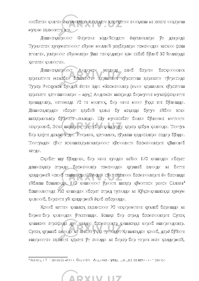 нисбатан қилган ёвузликлари ҳақидаги ҳақиқатни аниқлаш ва юзага чиқариш муҳим аҳамиятга эга. Дашноқларнинг Фарғона водийсидаги ёвузликлари ўз даврида Туркистон ҳукуматининг айрим миллий раҳбарлари томонидан кескин фош этилган, уларнинг айримлари ўша танқидлари ҳам сабаб бўлиб 30-йилларда қатағон қилинган. Дашноқларнинг Андижон уездида олиб борган босқинчилик ҳаракатига жавобан бошланган қаршилик кўрсатиш ҳаракати тўғрисида Турор Рисқулов бундай ёзган эди: «Босмачилар (яъни қаршилик кўрсатиш ҳаракати қатнашчилари – муҳ .) Андижон шаҳрида бирмунча муваффақиятга эришдилар, натижада 70 та милтиқ, бир неча минг ўққа эга бўлишди. Дашноқлардан иборат ҳарбий қалъа бу воқеада бутун айбни эски шаҳарликлар бўйнига юклади. Шу муносабат билан бўлинма митинги чақирилиб, Эски шаҳарни тинтиб чиқиш учун қарор қабул қилинди. Тинтув бир ҳафта давом этди. Ўғирлик, қотиллик, зўрлаш ҳодисалари содир бўлди. Тинтувдан сўнг эскишаҳарликларнинг кўпчилиги босмачиларга қўшилиб кетди. Оқибат шу бўлдики, бир неча кундан кейин 170 кишидан иборат дашноқлар отряди босмачилар томонидан қуршаб олинди ва битта қолдирмай чопиб ташланди. Шундан сўнг аҳолини босмачиларга ён босишда айблаш бошланди. 170 кишининг ўрнига шаҳар қўмитаси раиси Салаев 4 бошчилигида 250 кишидан иборат отряд тузилди ва Қўқонқишлоққа ҳужум қилиниб, биронта уй қолдирмай ёқиб юборилди. Қочиб кетган қишлоқ аҳолисини 20 чақиримгача қувлаб боришди ва бирма-бир қиличдан ўтказишди. Бошқа бир отряд босмачиларга Сузоқ қишлоғи атрофида дуч келди: босмачилар қишлоққа кириб яшириндилар. Сузоқ қуршаб олинди ва аёвсиз ўққа тутилди. Қишлоқдан қочиб, дарё бўйига яширинган аҳолига қарата ўт очилди ва бирор-бир тирик жон қолдирмай, 4 Аркадий Прокофьевич Салаев - Андижон уезд-шащар советининг раиси. 