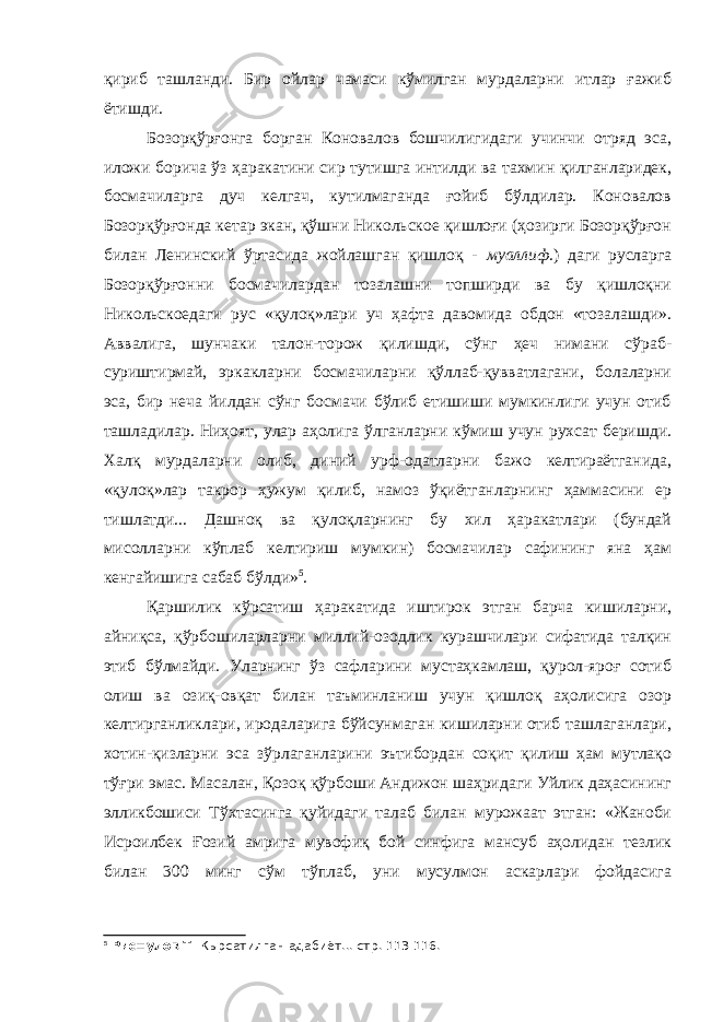 қириб ташланди. Бир ойлар чамаси кўмилган мурдаларни итлар ғажиб ётишди. Бозорқўрғонга борган Коновалов бошчилигидаги учинчи отряд эса, иложи борича ўз ҳаракатини сир тутишга интилди ва тахмин қилганларидек, босмачиларга дуч келгач, кутилмаганда ғойиб бўлдилар. Коновалов Бозорқўрғонда кетар экан, қўшни Никольское қишлоғи (ҳозирги Бозорқўрғон билан Ленинский ўртасида жойлашган қишлоқ - муаллиф .) даги русларга Бозорқўрғонни босмачилардан тозалашни топширди ва бу қишлоқни Никольскоедаги рус «қулоқ»лари уч ҳафта давомида обдон «тозалашди». Аввалига, шунчаки талон-торож қилишди, сўнг ҳеч нимани сўраб- суриштирмай, эркакларни босмачиларни қўллаб-қувватлагани, болаларни эса, бир неча йилдан сўнг босмачи бўлиб етишиши мумкинлиги учун отиб ташладилар. Ниҳоят, улар аҳолига ўлганларни кўмиш учун рухсат беришди. Халқ мурдаларни олиб, диний урф-одатларни бажо келтираётганида, «қулоқ»лар такрор ҳужум қилиб, намоз ўқиётганларнинг ҳаммасини ер тишлатди... Дашноқ ва қулоқларнинг бу хил ҳаракатлари (бундай мисолларни кўплаб келтириш мумкин) босмачилар сафининг яна ҳам кенгайишига сабаб бўлди» 5 . Қаршилик кўрсатиш ҳаракатида иштирок этган барча кишиларни, айниқса, қўрбошиларларни миллий-озодлик курашчилари сифатида талқин этиб бўлмайди. Уларнинг ўз сафларини мустаҳкамлаш, қурол-яроғ сотиб олиш ва озиқ-овқат билан таъминланиш учун қишлоқ аҳолисига озор келтирганликлари, иродаларига бўйсунмаган кишиларни отиб ташлаганлари, хотин-қизларни эса зўрлаганларини эътибордан соқит қилиш ҳам мутлақо тўғри эмас. Масалан, Қозоқ қўрбоши Андижон шаҳридаги Уйлик даҳасининг элликбошиси Тўхтасинга қуйидаги талаб билан мурожаат этган: «Жаноби Исроилбек Ғозий амрига мувофиқ бой синфига мансуб аҳолидан тезлик билан 300 минг сўм тўплаб, уни мусулмон аскарлари фойдасига 5 Рис=улов Т. Кырсатилган адабиёт... стр. 113-116. 