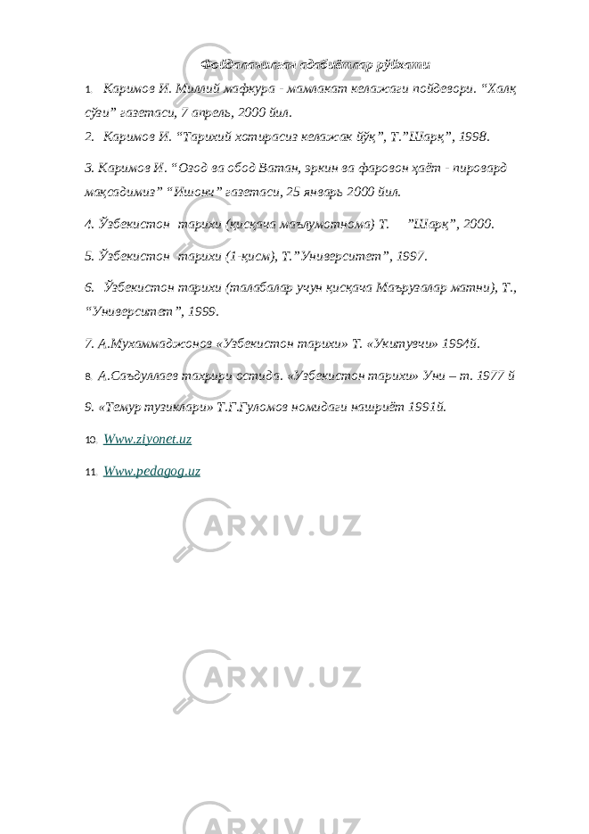 Фойдаланилган адабиётлар рўйхати 1.   Каримов И. Миллий мафкура - мамлакат келажаги пойдевори. “Халқ сўзи” газетаси, 7 апрель, 2000 йил. 2.   Каримов И. “Тарихий хотирасиз келажак йўқ”, Т.”Шарқ”, 1998. 3. Каримов И. “Озод ва обод Ватан, эркин ва фаровон ҳаёт - пировард мақсадимиз” “Ишонч” газетаси, 25 январь 2000 йил. 4. Ўзбекистон   тарихи (қисқача маълумотнома) Т.     ”Шарқ”, 2000. 5. Ўзбекистон   тарихи (1-қисм), Т.”Университет”, 1997. 6.   Ўзбекистон тарихи (талабалар учун қисқача Маърузалар матни), Т., “Университет”, 1999. 7. А.Мухаммаджонов «Узбекистон тарихи» Т. «Укитувчи» 1994й. 8. А. C аъдуллаев тахрири остида. «Узбекистон тарихи» Уни – т. 1977 й 9. «Темур тузиклари» Т.Г.Гуломов номидаги нашриёт 1991й. 10.   Www.ziyonet.uz   11.   Www.pedagog.uz 