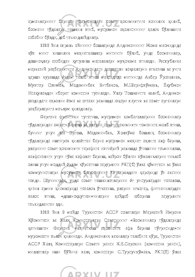 арманларнинг барчаси Фарғонадаги совет ҳокимиятига хоинлик қилиб, босмачи тўдалари ташкил этиб, мусулмон аҳолисининг ҳалок бўлишига сабабчи бўлди, деб таъкидлайдилар. 1919 йил апрель ойининг бошларида Андижоннинг Жоме масжидида кўп минг кишилик меҳнаткашлар митинги бўлиб, унда босмачилар, дашноқлар азобидан қутулиш масалалари муҳокама этилади. Республика марказий раҳбариятига Андижондаги даҳшатли воқеаларни етказиш ва унга қарши курашда ёрдам талаб этиш мақсадида митингда Акбар Ўрозалиев, Мухтор Олимов, Мадаминбек Битбеков, М.Шарифхўжаев, Ёқубжон Исақуловдан иборат комиссия тузилади. Улар Тошкентга келиб, Андижон уездидаги аҳволни ёзма ва оғзаки равишда юқори партия ва совет органлари раҳбарларига маълум қиладилар. Фарғона фронтини тугатиш, мусулмон камбағалларини босмачилар тўдаларидан ажратиб олиш ва уларни совет ҳокимияти томонига жалб этиш, бунинг учун эса Эргаш, Мадаминбек, Холхўжа бошлиқ босмачилар тўдаларида иштирок қилаётган барча мусулмон меҳнат аҳлига авф бериш, уларнинг совет ҳокимияти тарафига ихтиёрий равишда ўтишини таъминлаш, хавфсизлиги учун тўла кафолат бериш, вайрон бўлган хўжаликларни тиклаб олиш учун моддий ёрдам кўрсатиш зарурлиги РКП(б) ўлка қўмитаси ва ўлка коммунистлари мусулмон бюросининг 23 апрелдаги қарорида ўз аксини топди. Шунингдек, унда совет ташкилотларини ёт унсурлардан тозалаш, қизил армия қисмларида тозалов ўтказиш, уларни иғвогар, фитначилардан халос этиш, «дашноқцутюн»чиларни ҳайдаб юбориш зарурлиги таъкидланган эди. 1919 йил 9 майда Туркистон АССР советлари Марказий Ижроия Қўомитаси ва Халқ Комиссарлари Советининг «Босмачилар тўдаларида қатнашган Фарғона меҳнаткаш аҳолисига афв бериш тўғрисида»ги мурожаати эълон қилинади. Андижонлик вакиллар талабига кўра, Туркистон АССР Халқ Комиссарлари Совети раиси К.Е.Сорокин (комиссия раиси), миллатлар иши бўйича халқ комиссари С.Турсунхўжаев, РКП(б) ўлка 