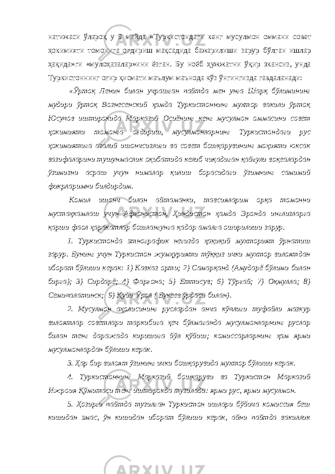 натижаси ўлароқ у 9 майда «Туркистондаги кенг мусулмон оммани совет ҳокимияти томонига оғдириш мақсадида бажарилиши зарур бўлган ишлар ҳақида»ги «мулоҳазалар»ини ёзган. Бу ноёб ҳужжатни ўқир экансиз, унда Туркистоннинг оғир қисмати маълум маънода кўз ўнгингизда гавдаланади: «Ўртоқ Ленин билан учрашган пайтда мен унга Шарқ бўлимининг мудири ўртоқ Вознесенский ҳамда Туркистоннинг мухтор вакили ўртоқ Юсупов иштирокида Марказий Осиёнинг кенг мусулмон оммасини совет ҳокимияти томонга оғдириш, мусулмонларнинг Туркистондаги рус ҳокимиятига азалий ишончсизлиги ва совет бошқарувининг моҳияти юксак вазифаларини тушунмаслик оқибатида келиб чиқадиган қайғули воқеалардан ўзимизни асраш учун нималар қилиш борасидаги ўзимнинг самимий фикрларимни билдирдим. Комил ишонч билан айтаманки, тавсияларим орқа томонни мустаҳкамлаш учун Афғонистон, Ҳиндистон ҳамда Эронда инглизларга қарши фаол ҳаракатлар бошлангунга қадар амалга оширилиши зарур. 1. Туркистонда этнографик негизда ҳақиқий мухторият ўрнатиш зарур. Бунинг учун Туркистон жумҳурияти тўққиз ички мухтор вилоятдан иборат бўлиши керак: 1) Кавказ орти; 2) Самарқанд (Амударё бўлими билан бирга); 3) Сирдарё; 4) Фарғона; 5) Еттисув; 6) Тўрғай; 7) Оқмулла; 8) Семипалатинск; 9) Қуйи Ўрол ( Букеев ўрдаси билан). 2. Мусулмон аҳолисининг руслардан анча кўплиги туфайли мазкур вилоятлар советлари таркибига ҳеч бўлмаганда мусулмонларнинг руслар билан тенг даражада киришига йўл қўйиш; комиссарларнинг ҳам ярми мусулмонлардан бўлиши керак. 3. Ҳар бир вилоят ўзининг ички бошқарувида мухтор бўлиши керак. 4. Туркистоннинг Марказий бошқаруви ва Туркистон Марказий Ижроия Қўмитаси тенг иштирокда тузилади: ярми рус, ярми мусулмон. 5. Ҳозирги пайтда тузилган Туркистон ишлари бўйича комиссия беш кишидан эмас, ўн кишидан иборат бўлиши керак, айни пайтда вакиллик 