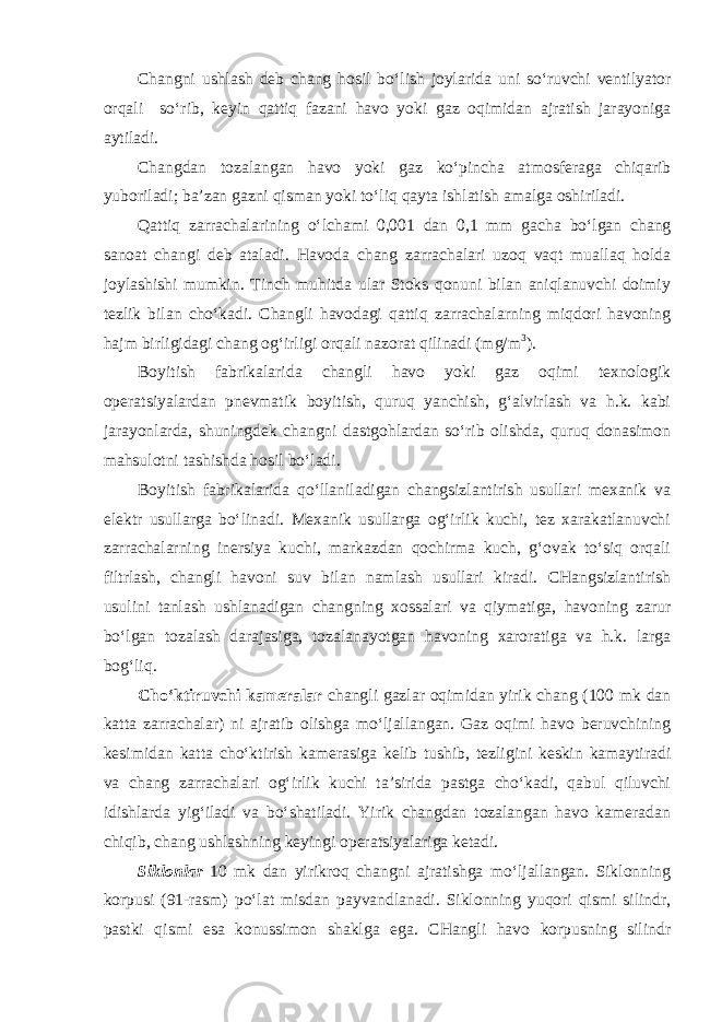 Changni ushlash deb chang hosil bo‘lish joylarida uni so‘ruvchi ventilyator orqali so‘rib, keyin qattiq fazani havo yoki gaz oqimidan ajratish jarayoniga aytiladi. Changdan tozalangan havo yoki gaz ko‘pincha atmosferaga chiqarib yuboriladi; ba’zan gazni qisman yoki to‘liq qayta ishlatish amalga oshiriladi. Qattiq zarrachalarining o‘lchami 0,001 dan 0,1 mm gacha bo‘lgan chang sanoat changi deb ataladi. Havoda chang zarrachalari uzoq vaqt muallaq holda joylashishi mumkin. Tinch muhitda ular Stoks qonuni bilan aniqlanuvchi doimiy tezlik bilan cho‘kadi. Changli havodagi qattiq zarrachalarning miqdori havoning hajm birligidagi chang og‘irligi orqali nazorat qilinadi (mg/m 3 ). Boyitish fabrikalarida changli havo yoki gaz oqimi texnologik operatsiyalardan pnevmatik boyitish, quruq yanchish, g‘alvirlash va h.k. kabi jarayonlarda, shuningdek changni dastgohlardan so‘rib olishda, quruq donasimon mahsulotni tashishda hosil bo‘ladi. Boyitish fabrikalarida qo‘llaniladigan changsizlantirish usullari mexanik va elektr usullarga bo‘linadi. Mexanik usullarga og‘irlik kuchi, tez xarakatlanuvchi zarrachalarning inersiya kuchi, markazdan qochirma kuch, g‘ovak to‘siq orqali filtrlash, changli havoni suv bilan namlash usullari kiradi. CHangsizlantirish usulini tanlash ushlanadigan changning xossalari va qiymatiga, havoning zarur bo‘lgan tozalash darajasiga, tozalanayotgan havoning xaroratiga va h.k. larga bog‘liq. Cho‘ktiruvchi kameralar changli gazlar oqimidan yirik chang (100 mk dan katta zarrachalar) ni ajratib olishga mo‘ljallangan. Gaz oqimi havo beruvchining kesimidan katta cho‘ktirish kamerasiga kelib tushib, tezligini keskin kamaytiradi va chang zarrachalari og‘irlik kuchi ta’sirida pastga cho‘kadi, qabul qiluvchi idishlarda yig‘iladi va bo‘shatiladi. Yirik changdan tozalangan havo kameradan chiqib, chang ushlashning keyingi operatsiyalariga ketadi. Siklonlar 10 mk dan yirikroq changni ajratishga mo‘ljallangan. Siklonning korpusi (91-rasm) po‘lat misdan payvandlanadi. Siklonning yuqori qismi silindr, pastki qismi esa konussimon shaklga ega. CHangli havo korpusning silindr 