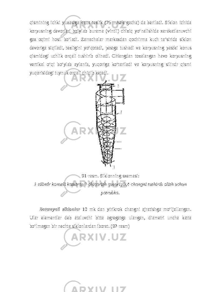 qismining ichki yuzasiga katta tezlik (25 m/sek gacha) da beriladi. Siklon ichida korpusning devorlari bo‘ylab burama (vintli) chiziq yo‘nalishida xarakatlanuvchi gaz oqimi hosil bo‘ladi. Zarrachalar markazdan qochirma kuch ta’sirida siklon devoriga siqiladi, tezligini yo‘qotadi, pastga tushadi va korpusning pastki konus qismidagi uchlik orqali tushirib olinadi. CHangdan tozalangan havo korpusning vertikal o‘qi bo‘ylab aylanib, yuqoriga ko‘tariladi va korpusning silindr qismi yuqorisidagi tuynuk orqali chiqib ketadi. 91-rasm. Siklonning sxemasi: 1-silindr konusli kamera; 2-chiqarish quvuri; 3,4-changni tushirib olish uchun patrubka. Batareyali siklonlar 10 mk dan yirikrok changni ajratishga mo‘ljallangan. Ular elementlar deb ataluvchi bitta agregatga ulangan, diametri uncha katta bo‘lmagan bir nechta siklonlardan iborat. (92-rasm) 