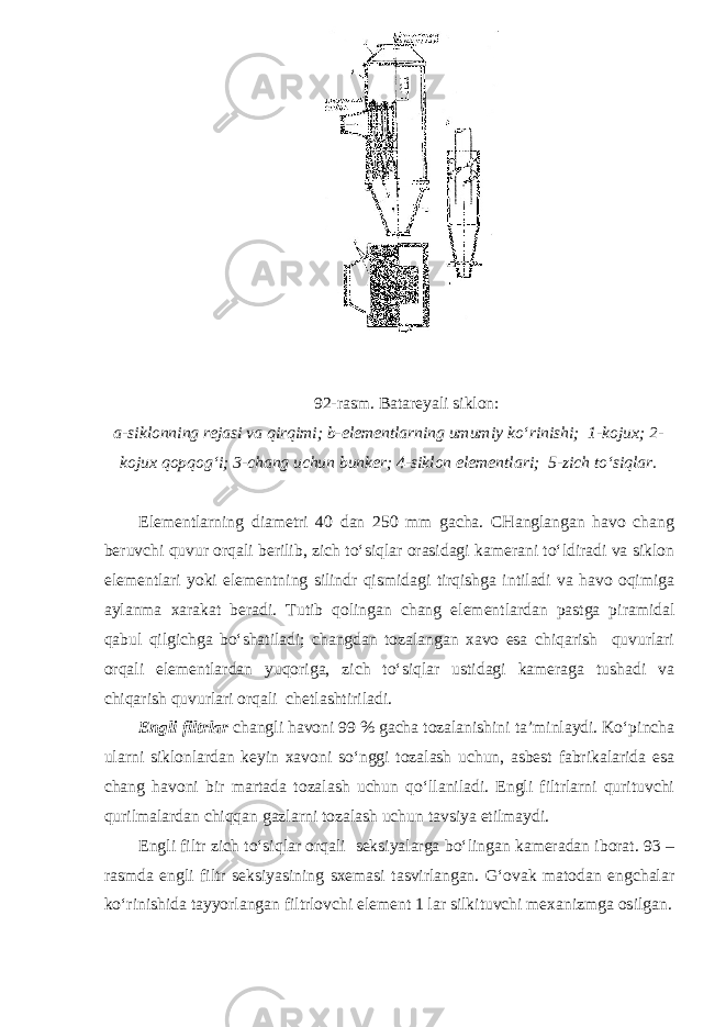  92-rasm. Batareyali siklon: a-siklonning rejasi va qirqimi; b-elementlarning umumiy ko‘rinishi; 1-kojux; 2- kojux qopqog‘i; 3-chang uchun bunker; 4-siklon elementlari; 5-zich to‘siqlar. Elementlarning diametri 40 dan 250 mm gacha. CHanglangan havo chang beruvchi quvur orqali berilib, zich to‘siqlar orasidagi kamerani to‘ldiradi va siklon elementlari yoki elementning silindr qismidagi tirqishga intiladi va havo oqimiga aylanma xarakat beradi. Tutib qolingan chang elementlardan pastga piramidal qabul qilgichga bo‘shatiladi; changdan tozalangan xavo esa chiqarish quvurlari orqali elementlardan yuqoriga, zich to‘siqlar ustidagi kameraga tushadi va chiqarish quvurlari orqali chetlashtiriladi. Engli filtrlar changli havoni 99 % gacha tozalanishini ta’minlaydi. Ko‘pincha ularni siklonlardan keyin xavoni so‘nggi tozalash uchun, asbest fabrikalarida esa chang havoni bir martada tozalash uchun qo‘llaniladi. Engli filtrlarni qurituvchi qurilmalardan chiqqan gazlarni tozalash uchun tavsiya etilmaydi. Engli filtr zich to‘siqlar orqali seksiyalarga bo‘lingan kameradan iborat. 93 – rasmda engli filtr seksiyasining sxemasi tasvirlangan. G‘ovak matodan engchalar ko‘rinishida tayyorlangan filtrlovchi element 1 lar silkituvchi mexanizmga osilgan. 