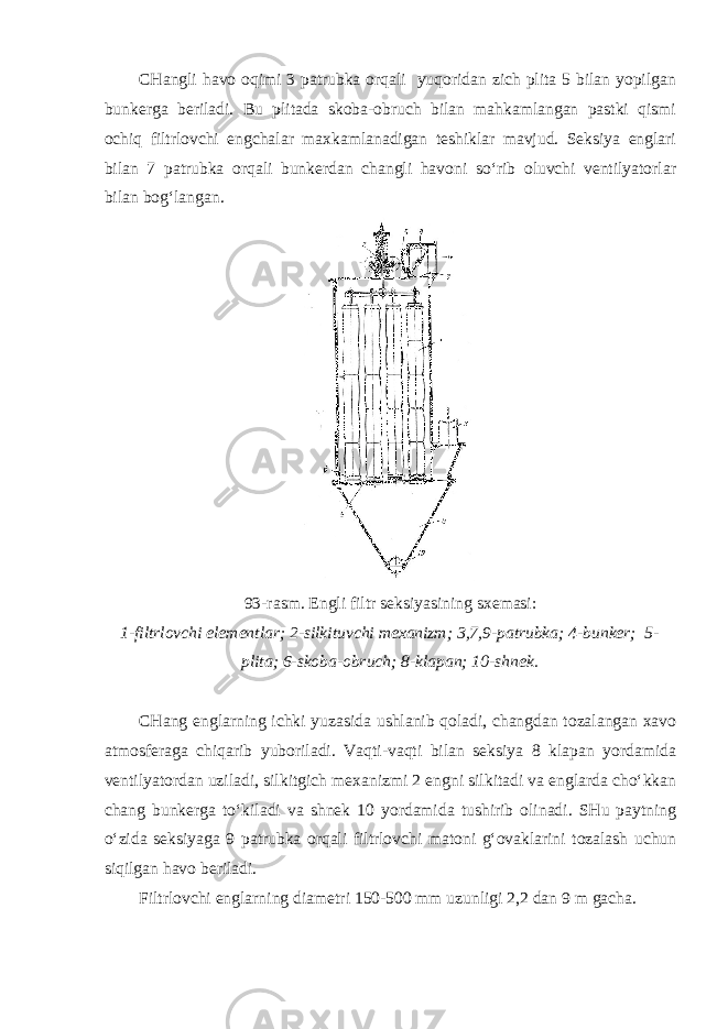 CHangli havo oqimi 3 patrubka orqali yuqoridan zich plita 5 bilan yopilgan bunkerga beriladi. Bu plitada skoba-obruch bilan mahkamlangan pastki qismi ochiq filtrlovchi engchalar maxkamlanadigan teshiklar mavjud. Seksiya englari bilan 7 patrubka orqali bunkerdan changli havoni so‘rib oluvchi ventilyatorlar bilan bog‘langan. 93-rasm. Engli filtr seksiyasining sxemasi: 1-filtrlovchi elementlar; 2-silkituvchi mexanizm; 3,7,9-patrubka; 4-bunker; 5- plita; 6-skoba-obruch; 8-klapan; 10-shnek. CHang englarning ichki yuzasida ushlanib qoladi, changdan tozalangan xavo atmosferaga chiqarib yuboriladi. Vaqti-vaqti bilan seksiya 8 klapan yordamida ventilyatordan uziladi, silkitgich mexanizmi 2 engni silkitadi va englarda cho‘kkan chang bunkerga to‘kiladi va shnek 10 yordamida tushirib olinadi. SHu paytning o‘zida seksiyaga 9 patrubka orqali filtrlovchi matoni g‘ovaklarini tozalash uchun siqilgan havo beriladi. Filtrlovchi englarning diametri 150-500 mm uzunligi 2,2 dan 9 m gacha. 
