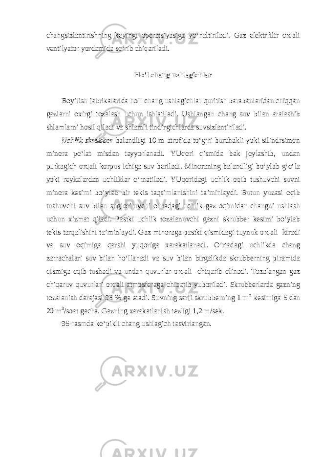 changsizlantirishning keyingi operatsiyasiga yo‘naltiriladi. Gaz elektrfiltr orqali ventilyator yordamida so‘rib chiqariladi. Ho‘l chang ushlagichlar Boyitish fabrikalarida ho‘l chang ushlagichlar quritish barabanlaridan chiqqan gazlarni oxirgi tozalash uchun ishlatiladi. Ushlangan chang suv bilan aralashib shlamlarni hosil qiladi va shlamli tindirgichlarda suvsizlantiriladi. Uchlik skrubber balandligi 10 m atrofida to‘g‘ri burchakli yoki silindrsimon minora po‘lat misdan tayyorlanadi. YUqori qismida bak joylashib, undan purkagich orqali korpus ichiga suv beriladi. Minoraning balandligi bo‘ylab g‘o‘la yoki reykalardan uchliklar o‘rnatiladi. YUqoridagi uchlik oqib tushuvchi suvni minora kesimi bo‘ylab bir tekis taqsimlanishini ta’minlaydi. Butun yuzasi oqib tushuvchi suv bilan sug‘oriluvchi o‘rtadagi uchlik gaz oqimidan changni ushlash uchun xizmat qiladi. Pastki uchlik tozalanuvchi gazni skrubber kesimi bo‘ylab tekis tarqalishini ta’minlaydi. Gaz minoraga pastki qismidagi tuynuk orqali kiradi va suv oqimiga qarshi yuqoriga xarakatlanadi. O‘rtadagi uchlikda chang zarrachalari suv bilan ho‘llanadi va suv bilan birgalikda skrubberning piramida qismiga oqib tushadi va undan quvurlar orqali chiqarib olinadi. Tozalangan gaz chiqaruv quvurlari orqali atmosferaga chiqarib yuboriladi. Skrubberlarda gazning tozalanish darajasi 98 % ga etadi. Suvning sarfi skrubberning 1 m 2 kesimiga 5 dan 20 m 3 /soat gacha. Gazning xarakatlanish tezligi 1,2 m/sek. 95-rasmda ko‘pikli chang ushlagich tasvirlangan. 